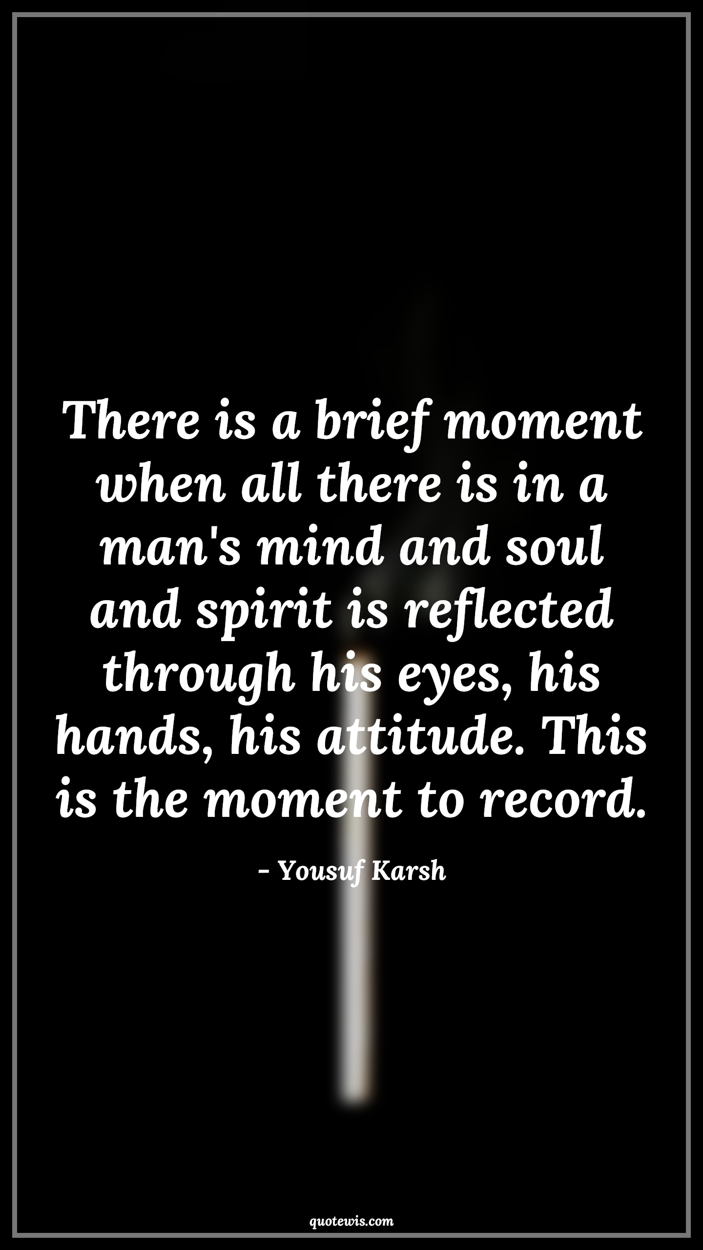 There is a brief moment when all there is in a man's mind and soul and spirit is reflected through his eyes, his hands, his attitude. This is the moment to record. - Yousuf Karsh Quotes |  Attitude Quotes,