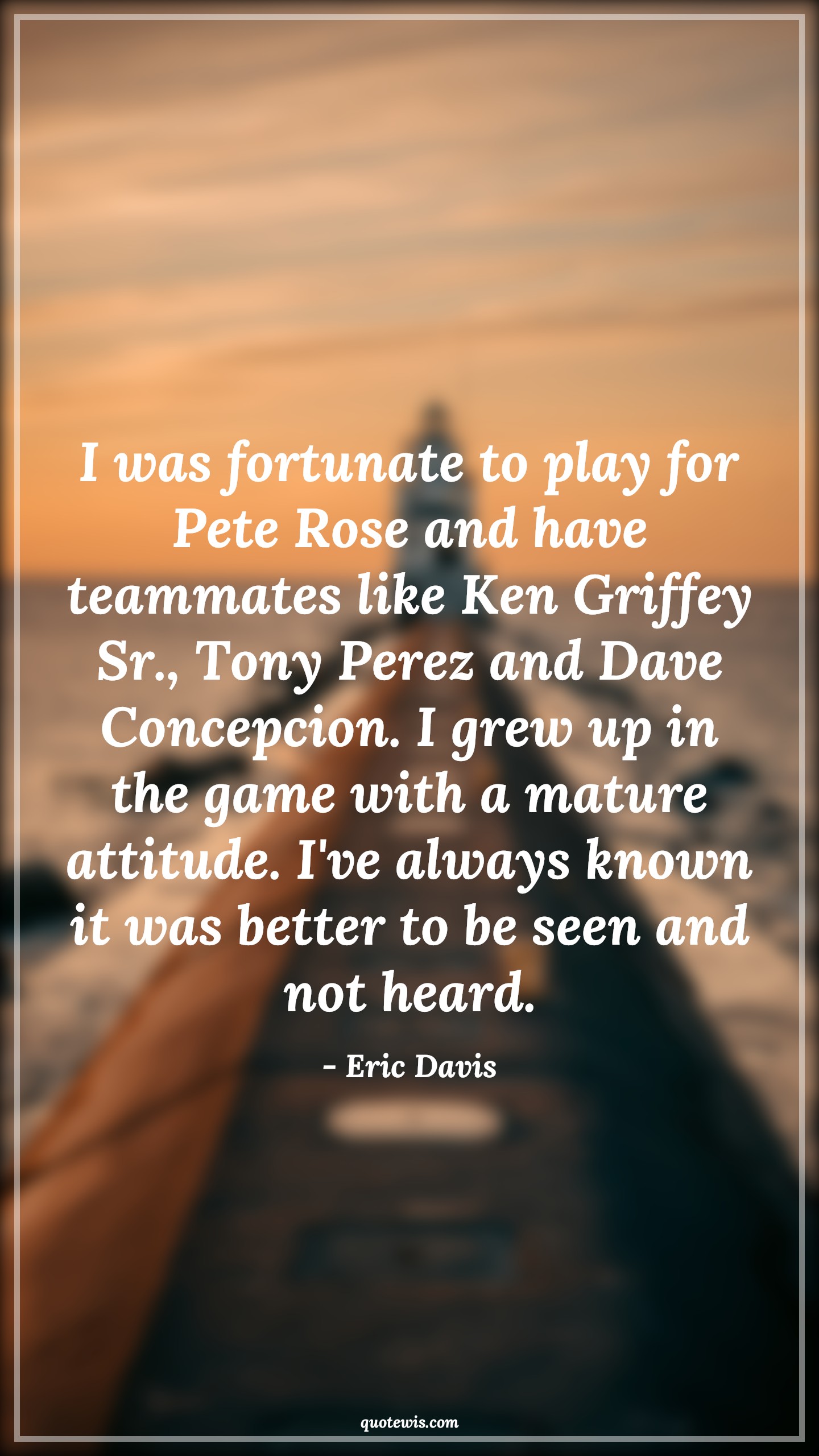 I was fortunate to play for Pete Rose and have teammates like Ken Griffey Sr., Tony Perez and Dave Concepcion. I grew up in the game with a mature attitude. I've always known it was better to be seen and not heard. - Eric Davis Quotes |  Attitude Quotes,