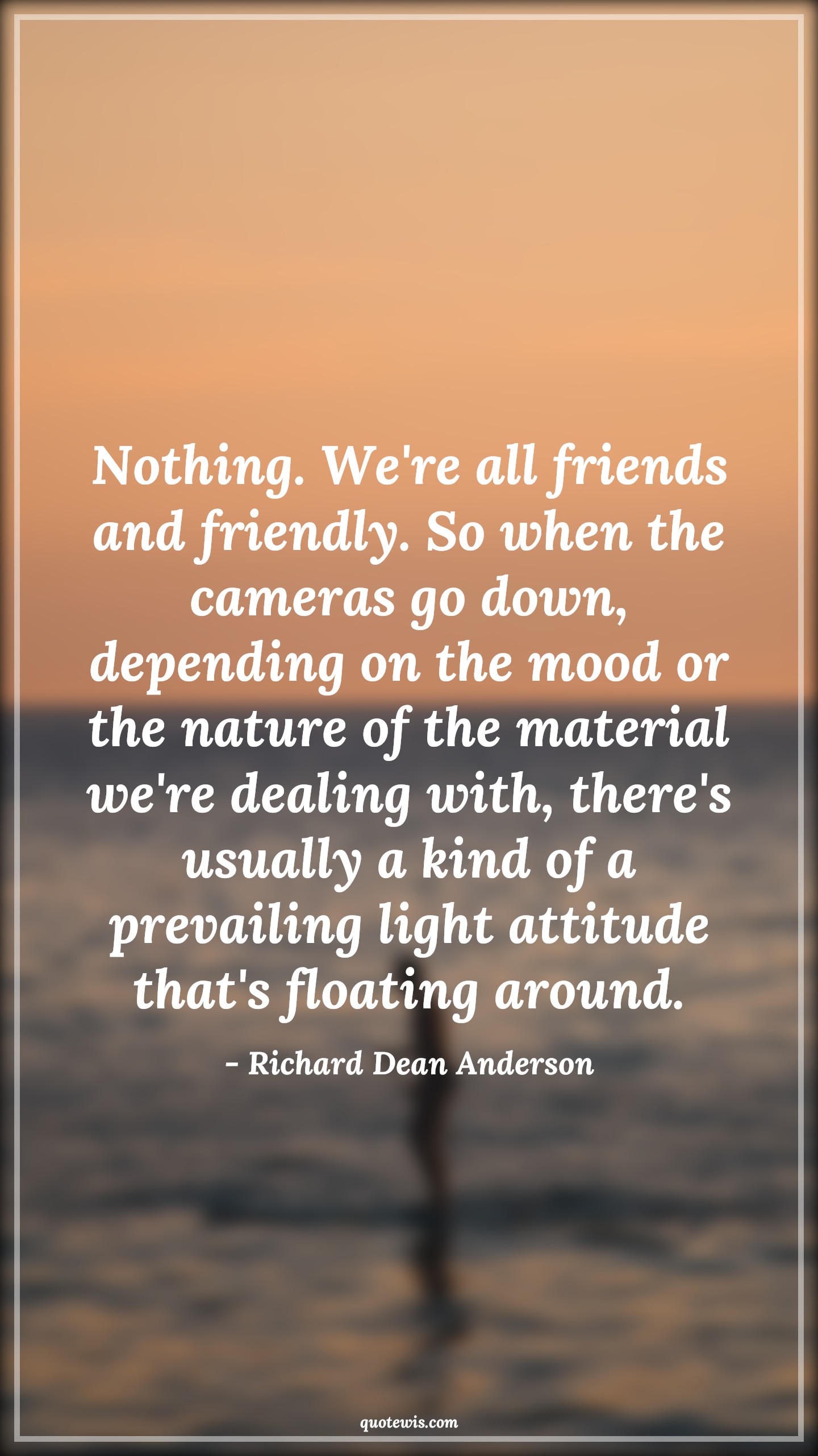 Nothing. We're all friends and friendly. So when the cameras go down, depending on the mood or the nature of the material we're dealing with, there's usually a kind of a prevailing light attitude that's floating around. - Richard Dean Anderson Quotes |  Attitude Quotes,