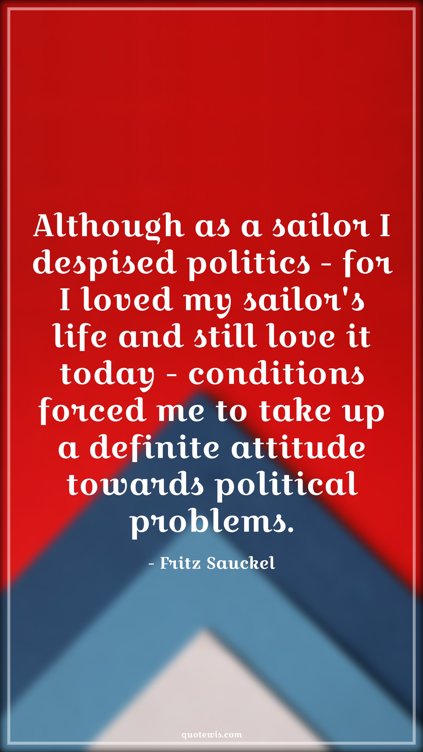 Although as a sailor I despised politics - for I loved my sailor's life and still love it today - conditions forced me to take up a definite attitude towards political problems. - Fritz Sauckel Quotes |  Attitude Quotes,