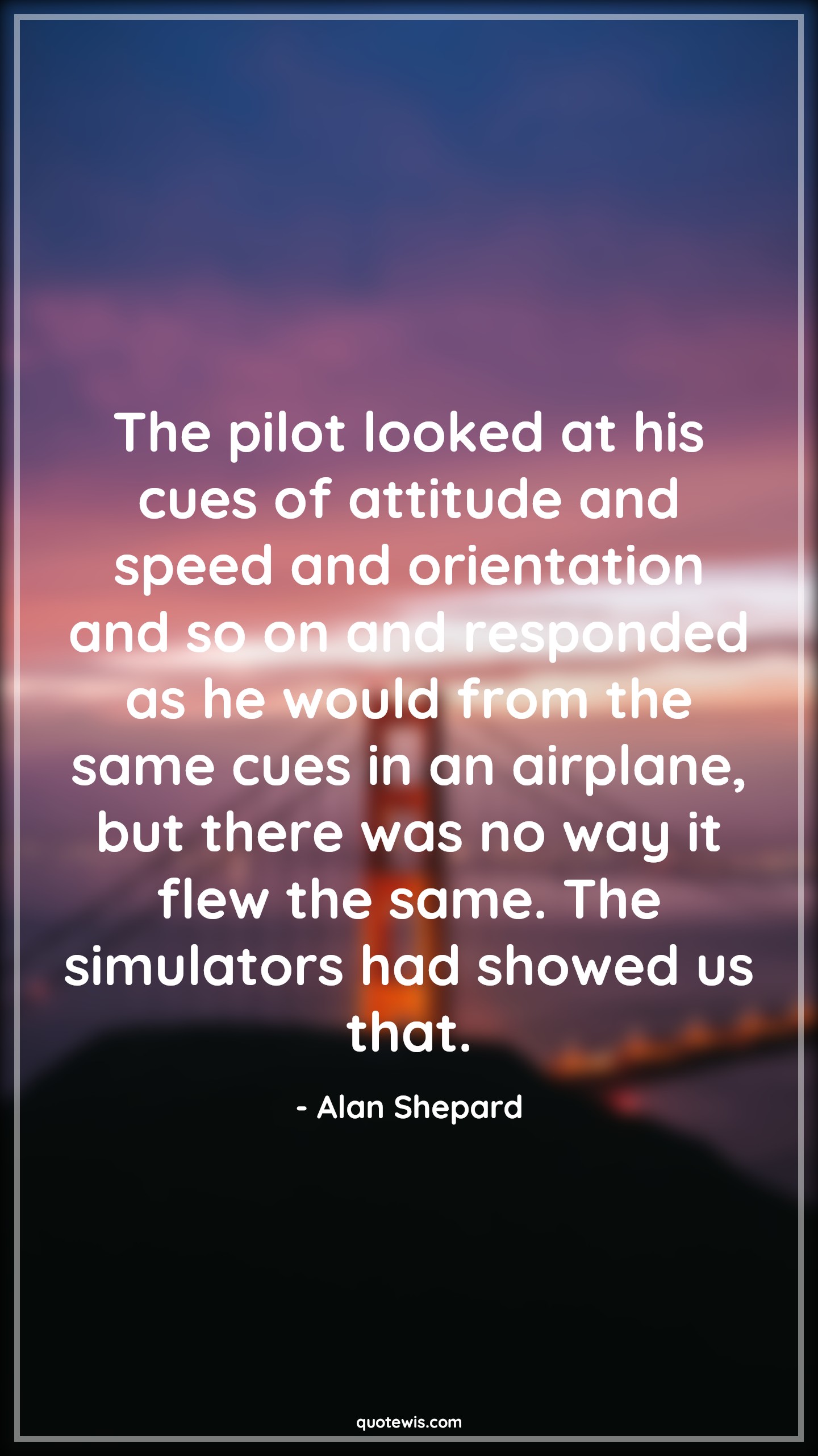 The pilot looked at his cues of attitude and speed and orientation and so on and responded as he would from the same cues in an airplane, but there was no way it flew the same. The simulators had showed us that. - Alan Shepard Quotes |  Attitude Quotes,