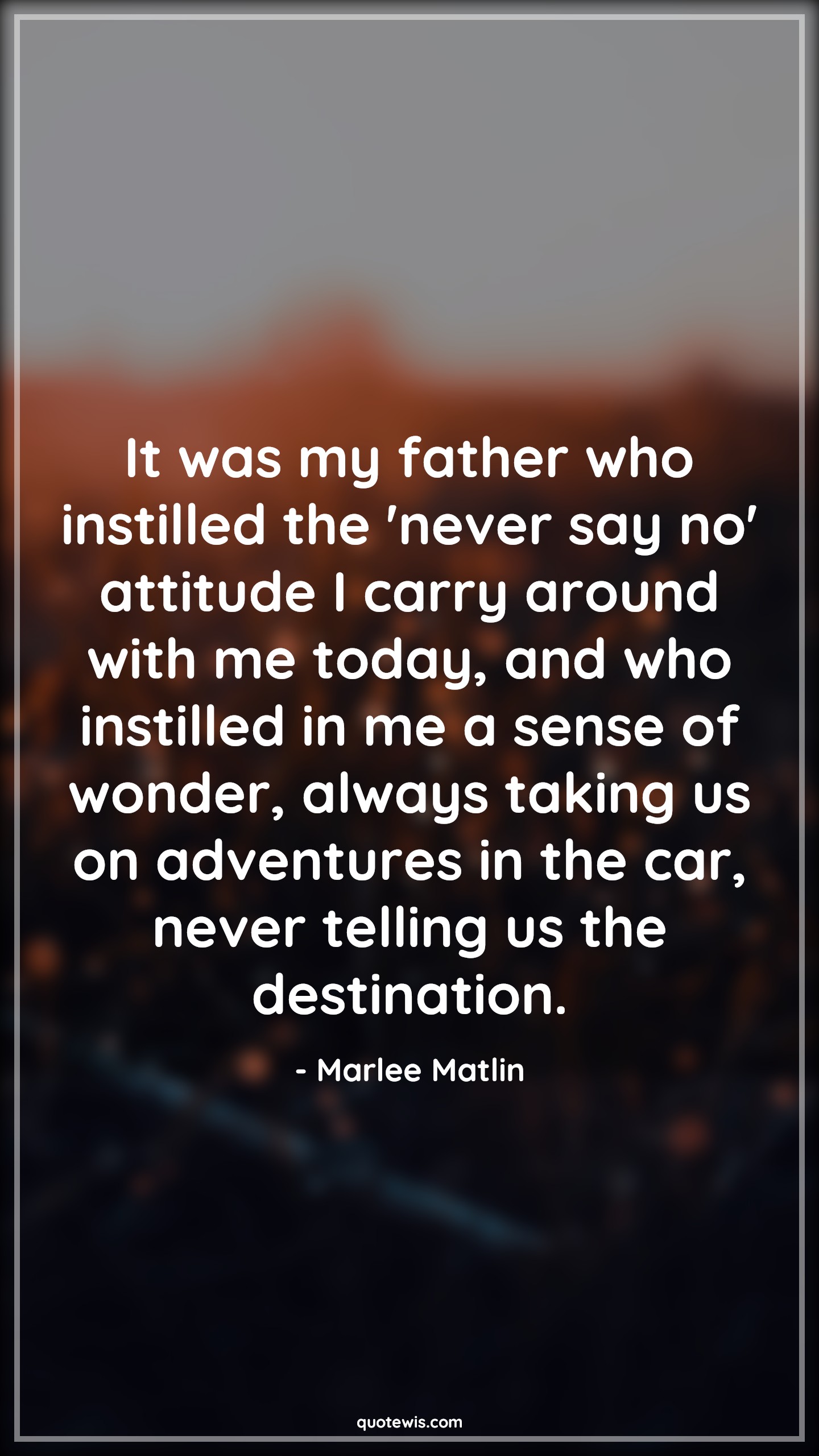 It was my father who instilled the 'never say no' attitude I carry around with me today, and who instilled in me a sense of wonder, always taking us on adventures in the car, never telling us the destination. - Marlee Matlin Quotes |  Attitude Quotes,