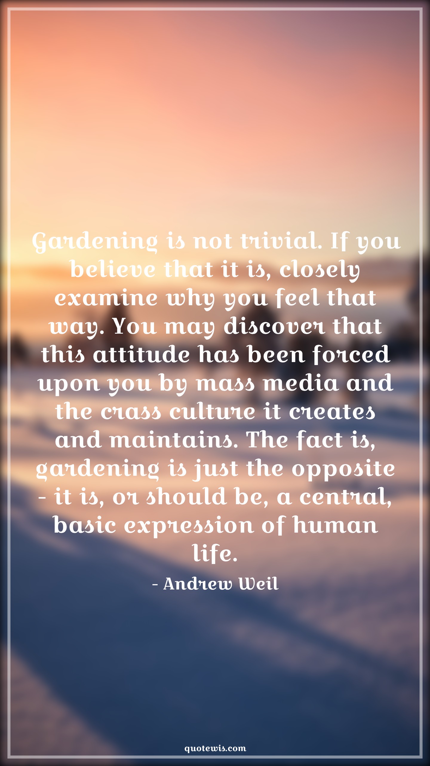 Gardening is not trivial. If you believe that it is, closely examine why you feel that way. You may discover that this attitude has been forced upon you by mass media and the crass culture it creates and maintains. The fact is, gardening is just the opposite - it is, or should be, a central, basic expression of human life. - Andrew Weil Quotes |  Attitude Quotes,