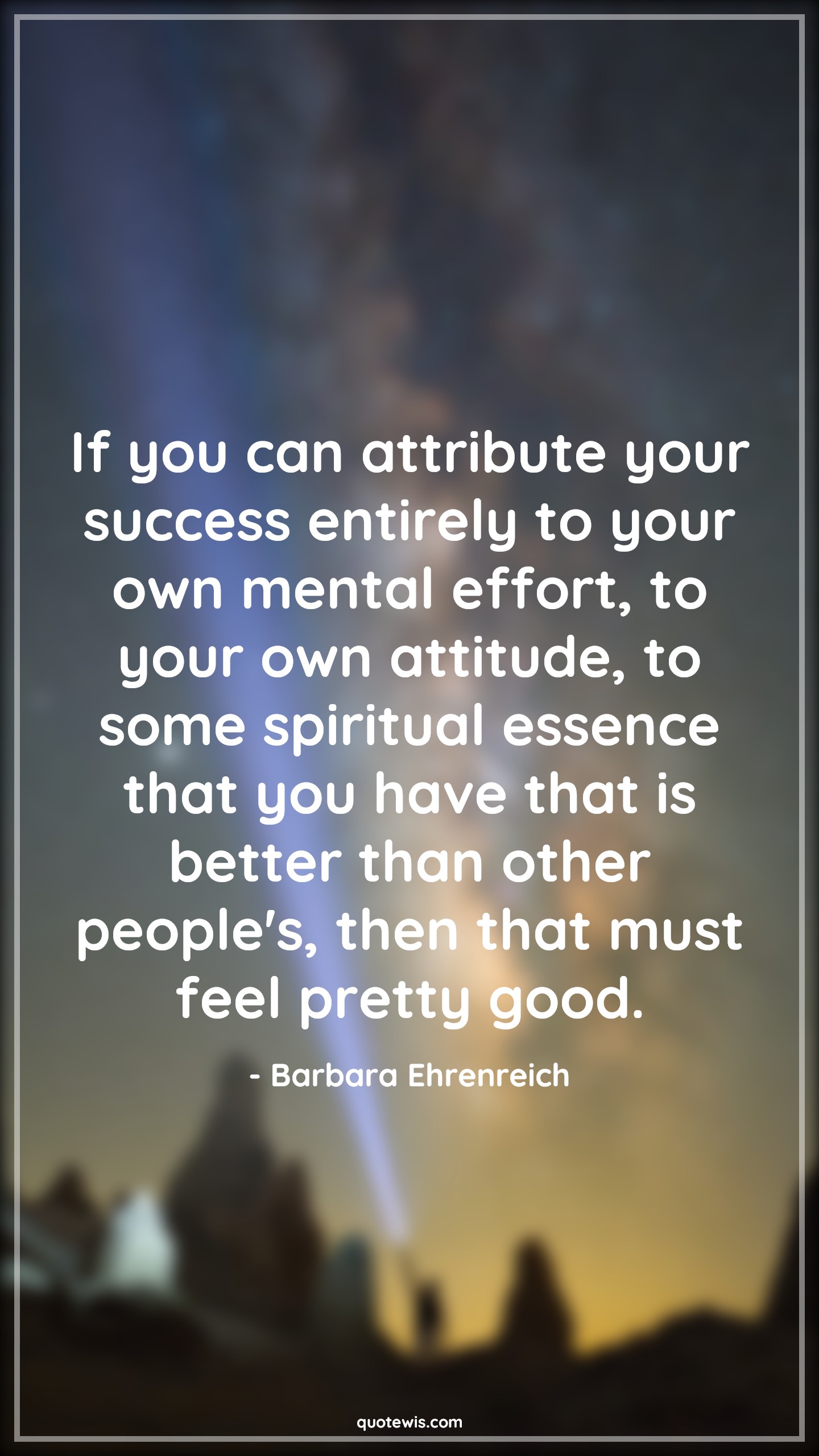 If you can attribute your success entirely to your own mental effort, to your own attitude, to some spiritual essence that you have that is better than other people's, then that must feel pretty good. - Barbara Ehrenreich Quotes |  Attitude Quotes,