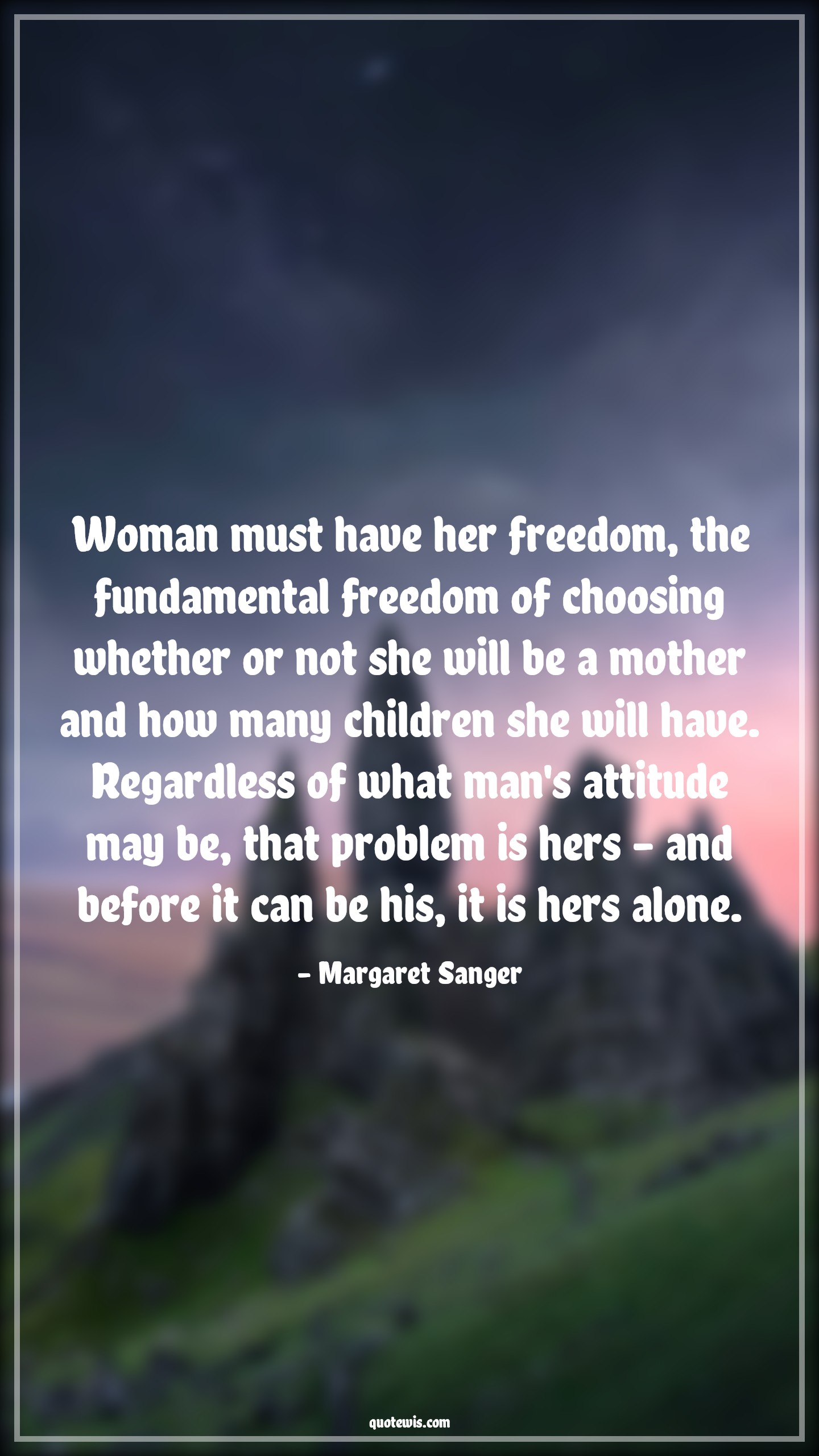 Woman must have her freedom, the fundamental freedom of choosing whether or not she will be a mother and how many children she will have. Regardless of what man's attitude may be, that problem is hers - and before it can be his, it is hers alone. - Margaret Sanger Quotes |  Attitude Quotes,