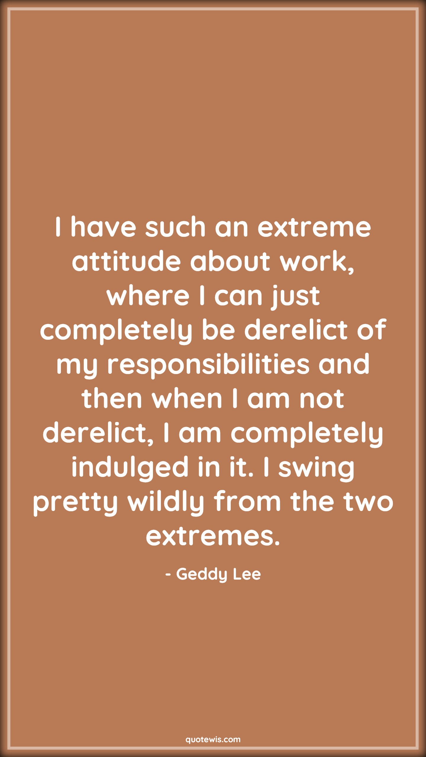 I have such an extreme attitude about work, where I can just completely be derelict of my responsibilities and then when I am not derelict, I am completely indulged in it. I swing pretty wildly from the two extremes. - Geddy Lee Quotes |  Attitude Quotes,