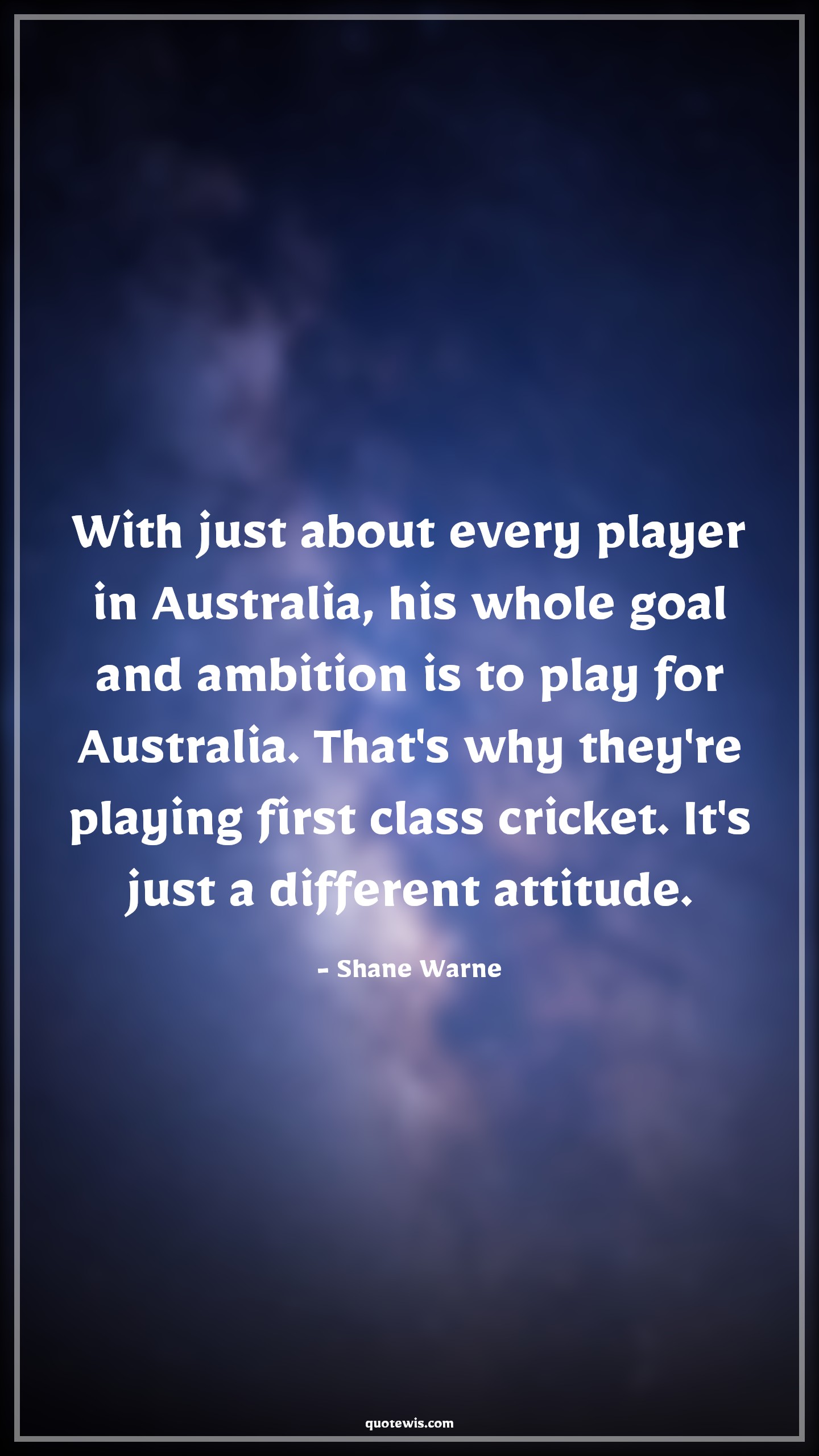 With just about every player in Australia, his whole goal and ambition is to play for Australia. That's why they're playing first class cricket. It's just a different attitude. - Shane Warne Quotes |  Attitude Quotes,