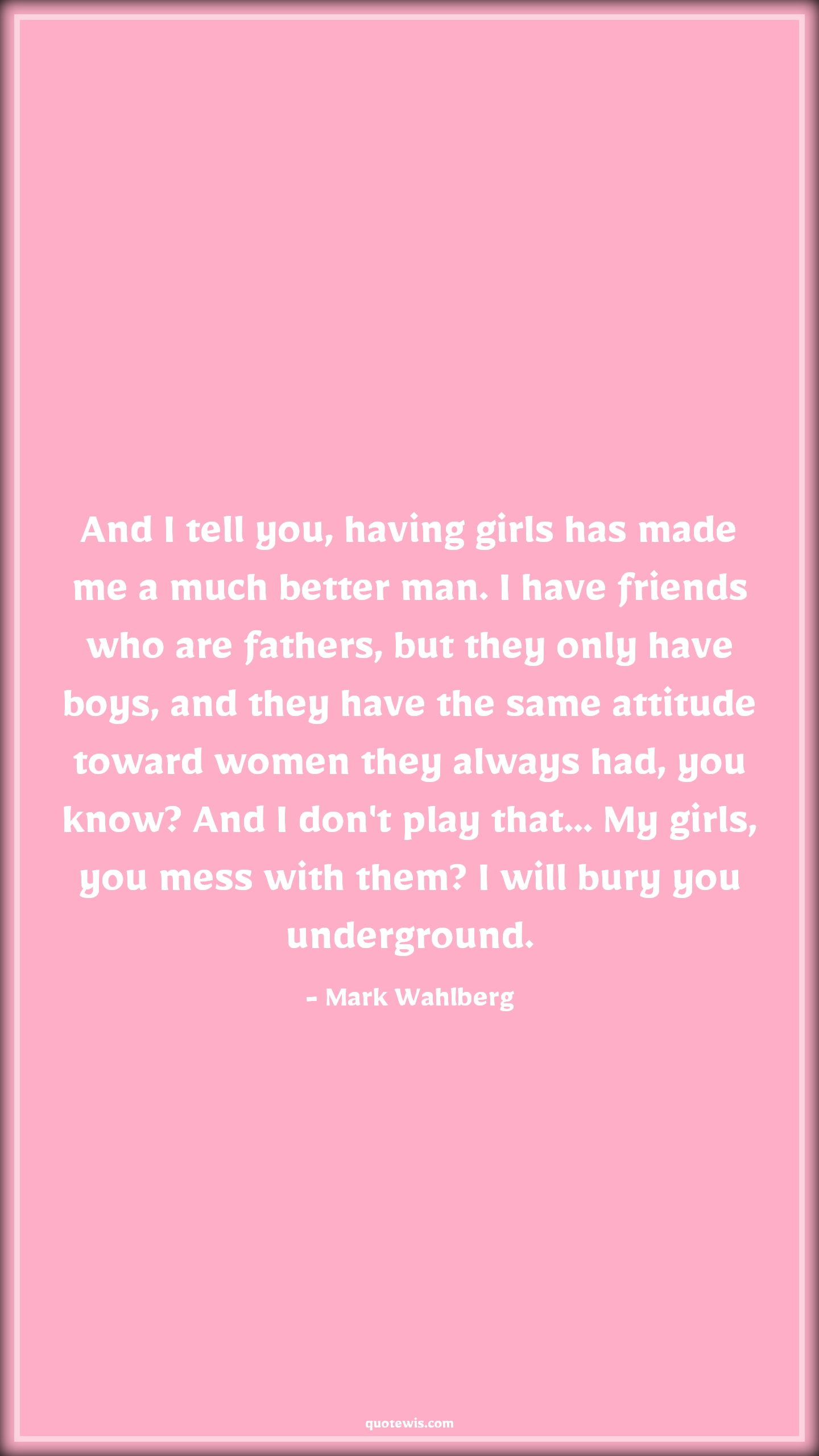 And I tell you, having girls has made me a much better man. I have friends who are fathers, but they only have boys, and they have the same attitude toward women they always had, you know? And I don't play that... My girls, you mess with them? I will bury you underground. - Mark Wahlberg Quotes |  Attitude Quotes,