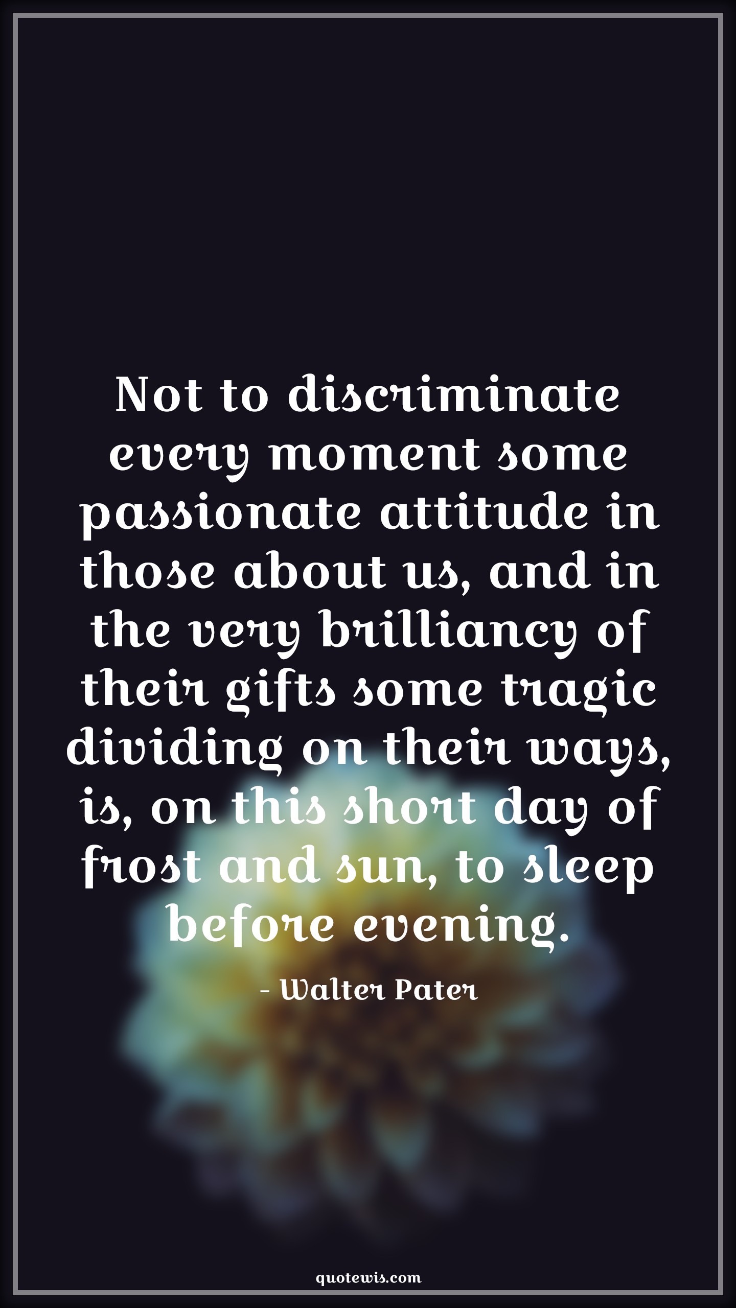 Not to discriminate every moment some passionate attitude in those about us, and in the very brilliancy of their gifts some tragic dividing on their ways, is, on this short day of frost and sun, to sleep before evening. - Walter Pater Quotes |  Attitude Quotes,