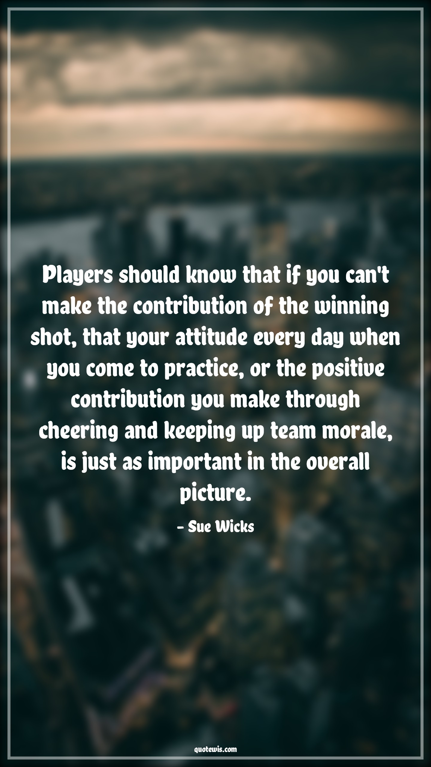 Players should know that if you can't make the contribution of the winning shot, that your attitude every day when you come to practice, or the positive contribution you make through cheering and keeping up team morale, is just as important in the overall picture. - Sue Wicks Quotes |  Attitude Quotes,