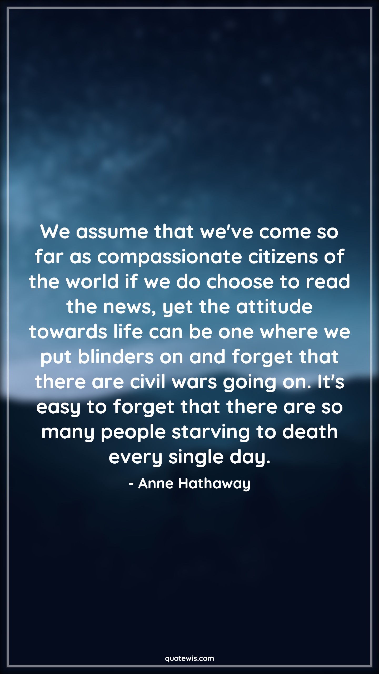 We assume that we've come so far as compassionate citizens of the world if we do choose to read the news, yet the attitude towards life can be one where we put blinders on and forget that there are civil wars going on. It's easy to forget that there are so many people starving to death every single day. - Anne Hathaway Quotes |  Attitude Quotes,