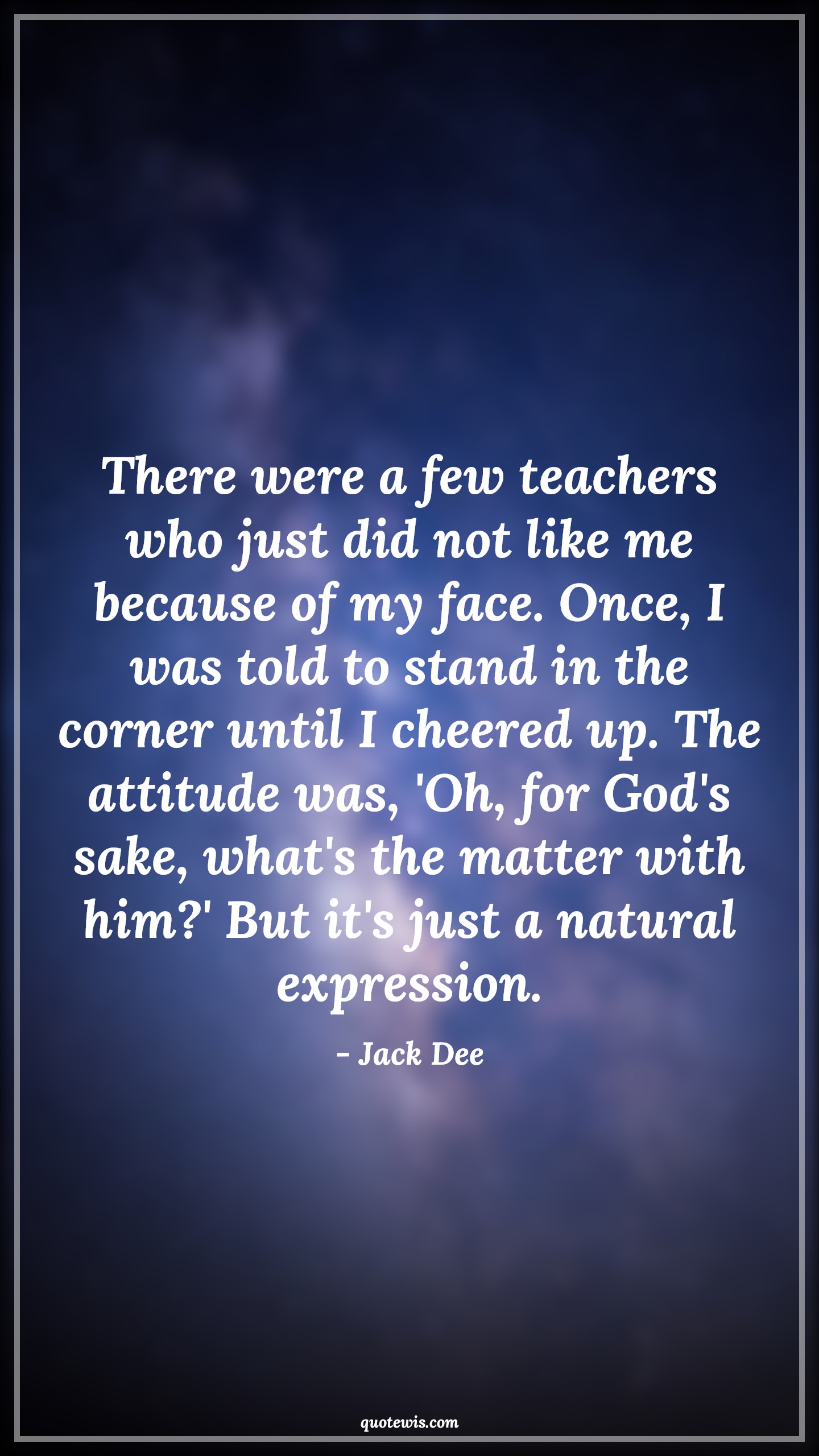 There were a few teachers who just did not like me because of my face. Once, I was told to stand in the corner until I cheered up. The attitude was, 'Oh, for God's sake, what's the matter with him?' But it's just a natural expression. - Jack Dee Quotes |  Attitude Quotes,