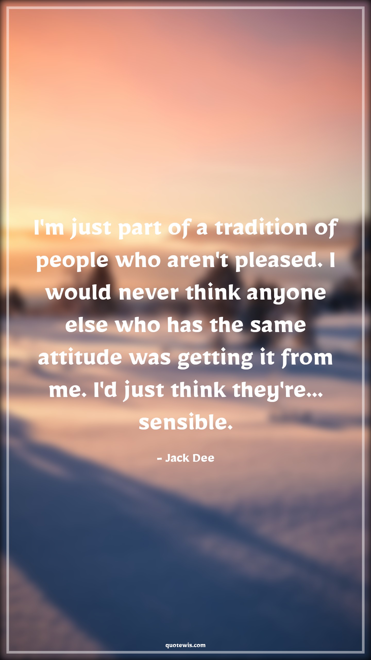 I'm just part of a tradition of people who aren't pleased. I would never think anyone else who has the same attitude was getting it from me. I'd just think they're... sensible. - Jack Dee Quotes |  Attitude Quotes,