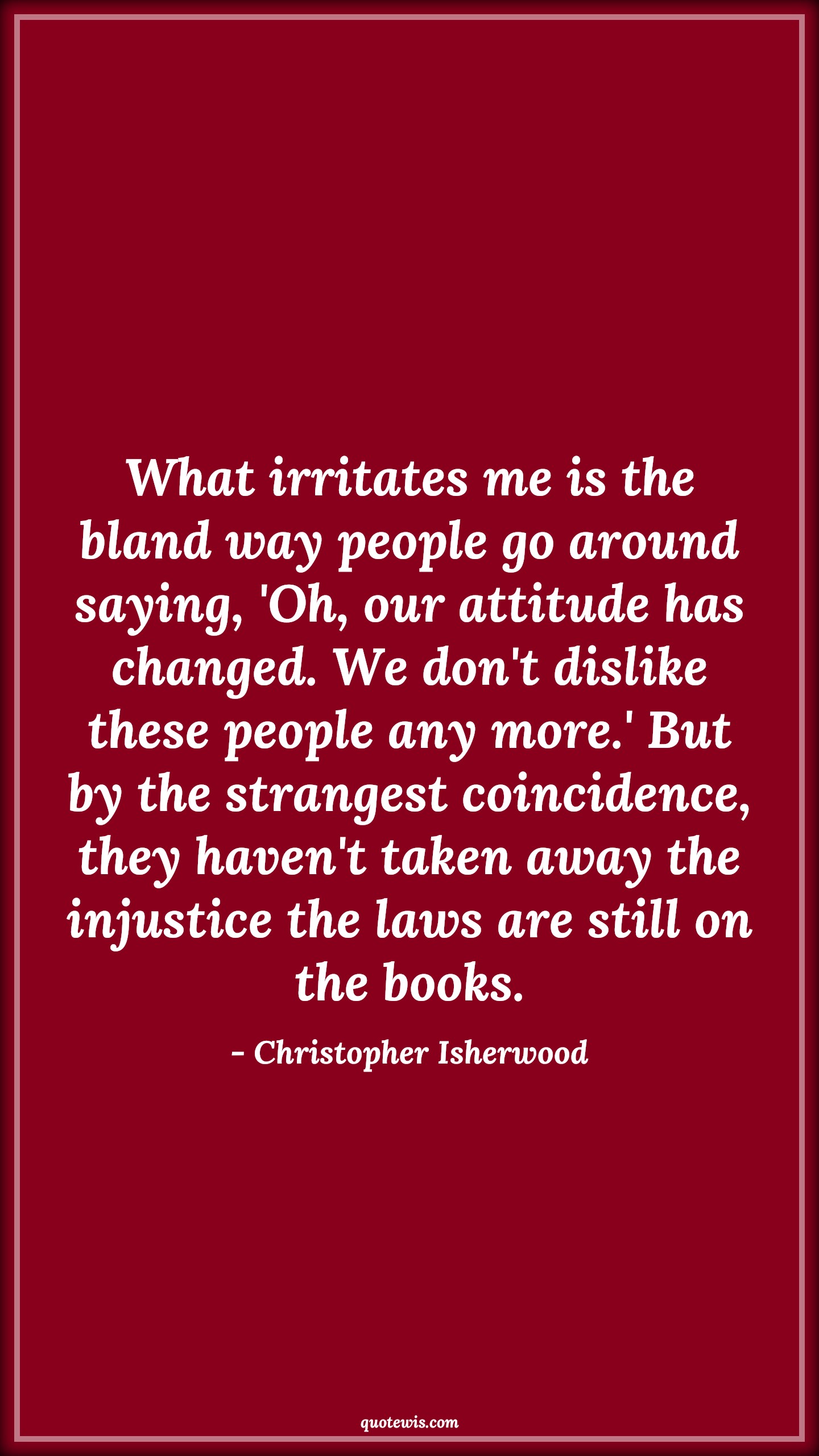 What irritates me is the bland way people go around saying, 'Oh, our attitude has changed. We don't dislike these people any more.' But by the strangest coincidence, they haven't taken away the injustice the laws are still on the books. - Christopher Isherwood Quotes |  Attitude Quotes,
