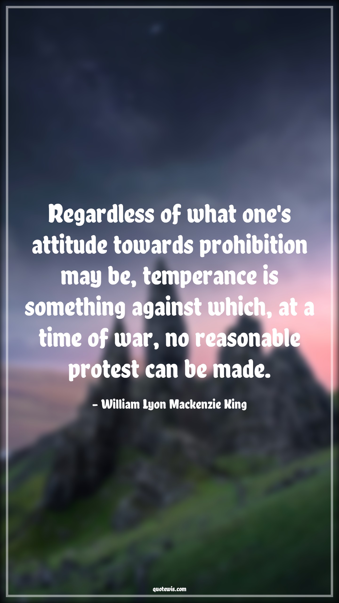 Regardless of what one's attitude towards prohibition may be, temperance is something against which, at a time of war, no reasonable protest can be made. - William Lyon Mackenzie King Quotes |  Attitude Quotes,