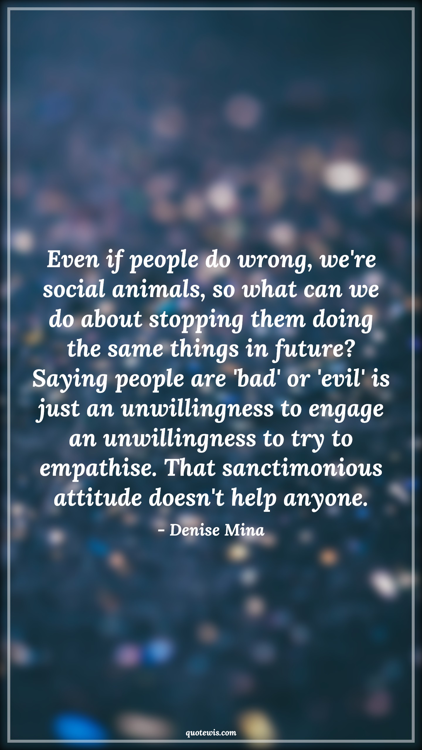 Even if people do wrong, we're social animals, so what can we do about stopping them doing the same things in future? Saying people are 'bad' or 'evil' is just an unwillingness to engage an unwillingness to try to empathise. That sanctimonious attitude doesn't help anyone. - Denise Mina Quotes |  Attitude Quotes,
