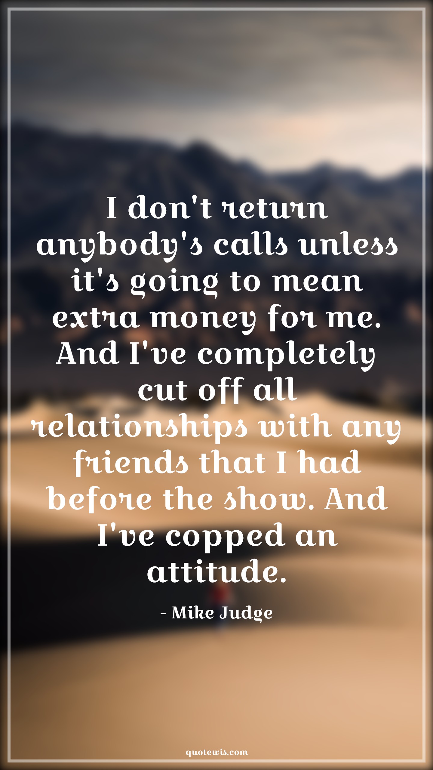 I don't return anybody's calls unless it's going to mean extra money for me. And I've completely cut off all relationships with any friends that I had before the show. And I've copped an attitude. - Mike Judge Quotes |  Attitude Quotes,
