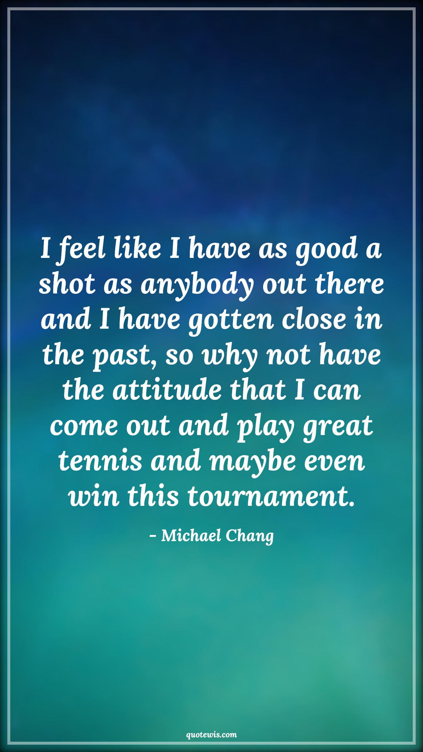 I feel like I have as good a shot as anybody out there and I have gotten close in the past, so why not have the attitude that I can come out and play great tennis and maybe even win this tournament. - Michael Chang Quotes |  Attitude Quotes,