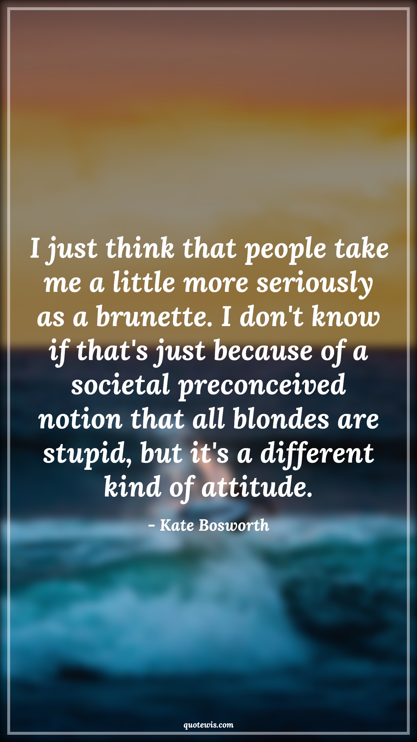 I just think that people take me a little more seriously as a brunette. I don't know if that's just because of a societal preconceived notion that all blondes are stupid, but it's a different kind of attitude. - Kate Bosworth Quotes |  Attitude Quotes,