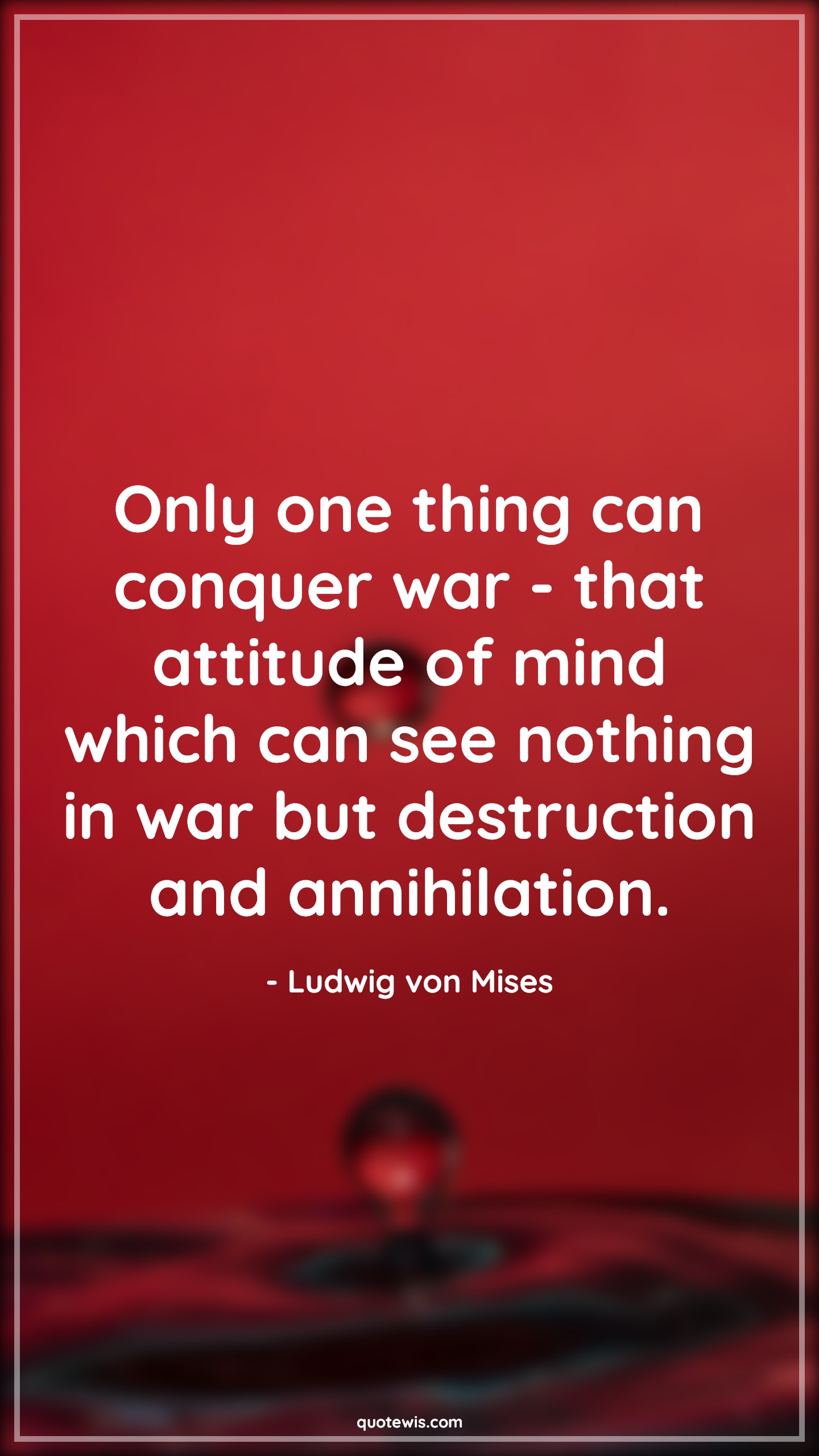 Only one thing can conquer war - that attitude of mind which can see nothing in war but destruction and annihilation. - Ludwig von Mises Quotes |  Attitude Quotes,