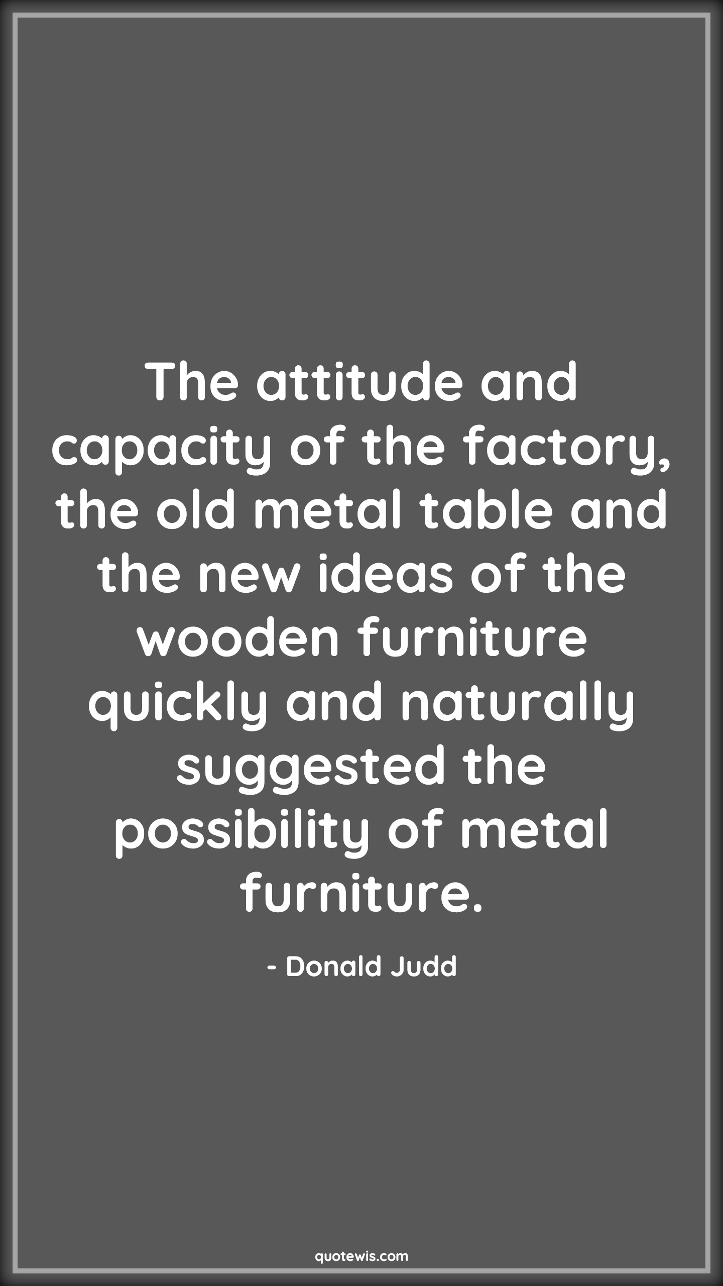 The attitude and capacity of the factory, the old metal table and the new ideas of the wooden furniture quickly and naturally suggested the possibility of metal furniture. - Donald Judd Quotes |  Attitude Quotes,