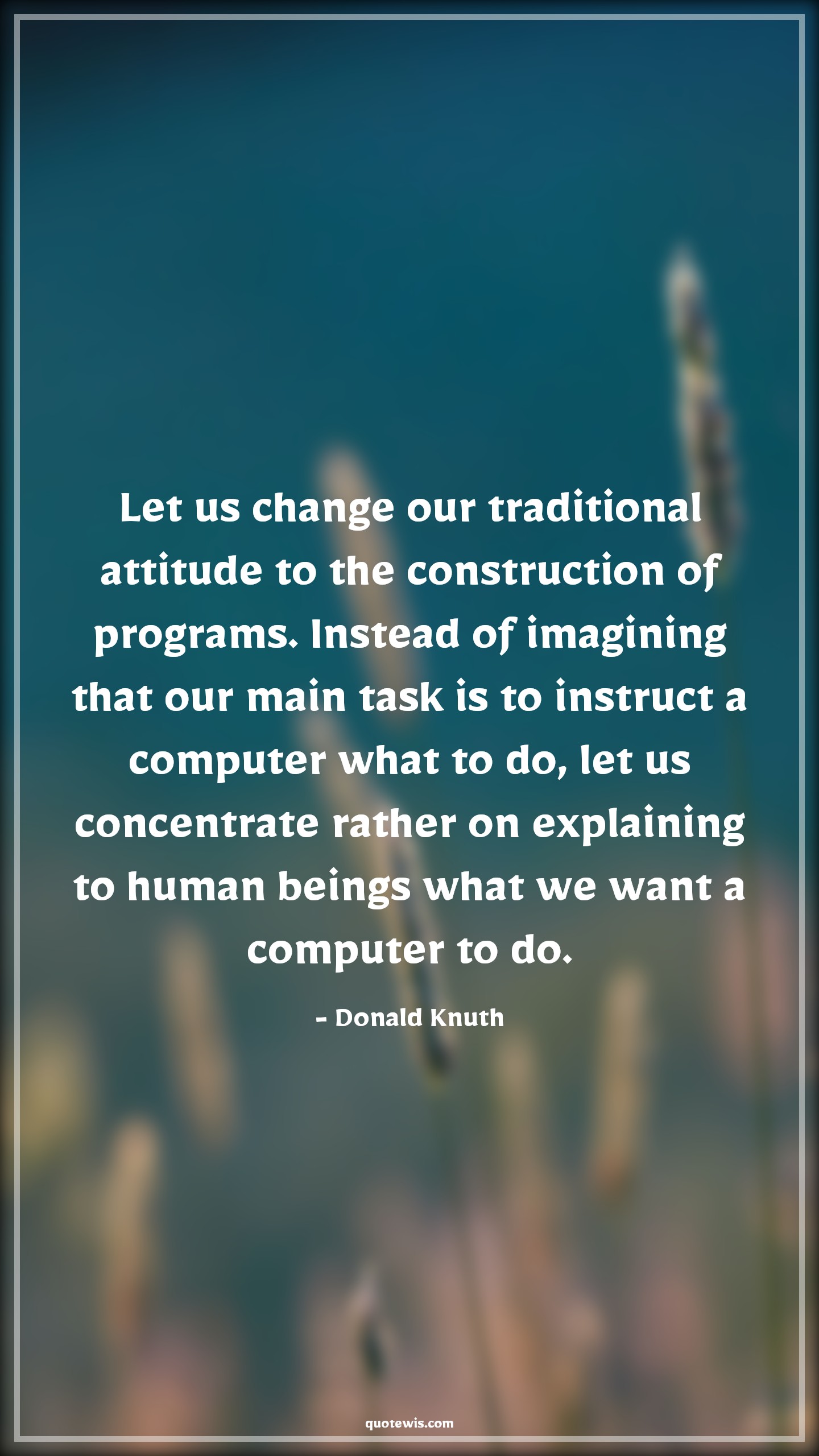 Let us change our traditional attitude to the construction of programs. Instead of imagining that our main task is to instruct a computer what to do, let us concentrate rather on explaining to human beings what we want a computer to do. - Donald Knuth Quotes |  Attitude Quotes,