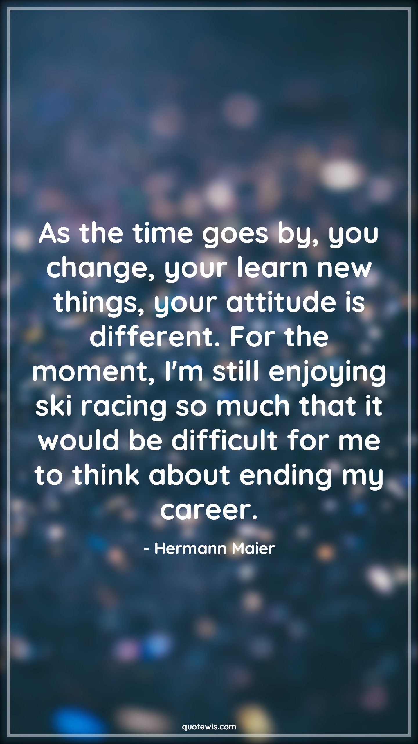 As the time goes by, you change, your learn new things, your attitude is different. For the moment, I'm still enjoying ski racing so much that it would be difficult for me to think about ending my career. - Hermann Maier Quotes |  Attitude Quotes,