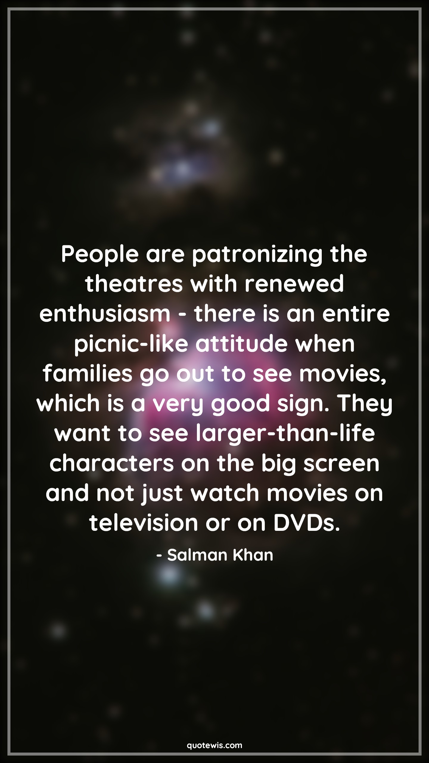 People are patronizing the theatres with renewed enthusiasm - there is an entire picnic-like attitude when families go out to see movies, which is a very good sign. They want to see larger-than-life characters on the big screen and not just watch movies on television or on DVDs. - Salman Khan Quotes |  Attitude Quotes,