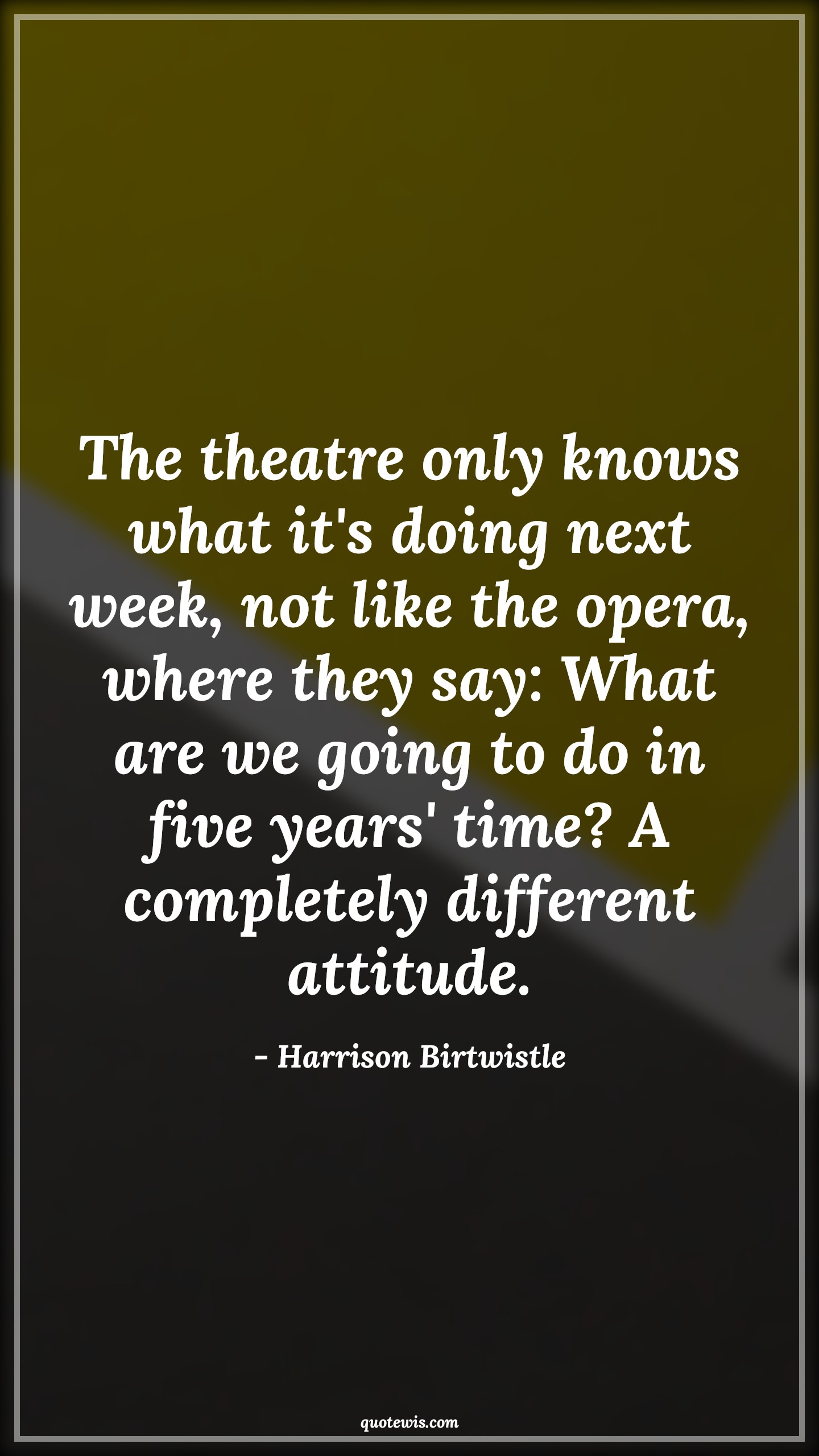 The theatre only knows what it's doing next week, not like the opera, where they say: What are we going to do in five years' time? A completely different attitude. - Harrison Birtwistle Quotes |  Attitude Quotes,