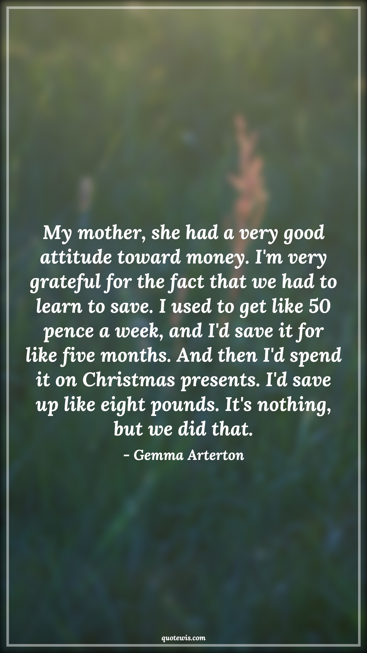 My mother, she had a very good attitude toward money. I'm very grateful for the fact that we had to learn to save. I used to get like 50 pence a week, and I'd save it for like five months. And then I'd spend it on Christmas presents. I'd save up like eight pounds. It's nothing, but we did that. - Gemma Arterton Quotes |  Attitude Quotes,