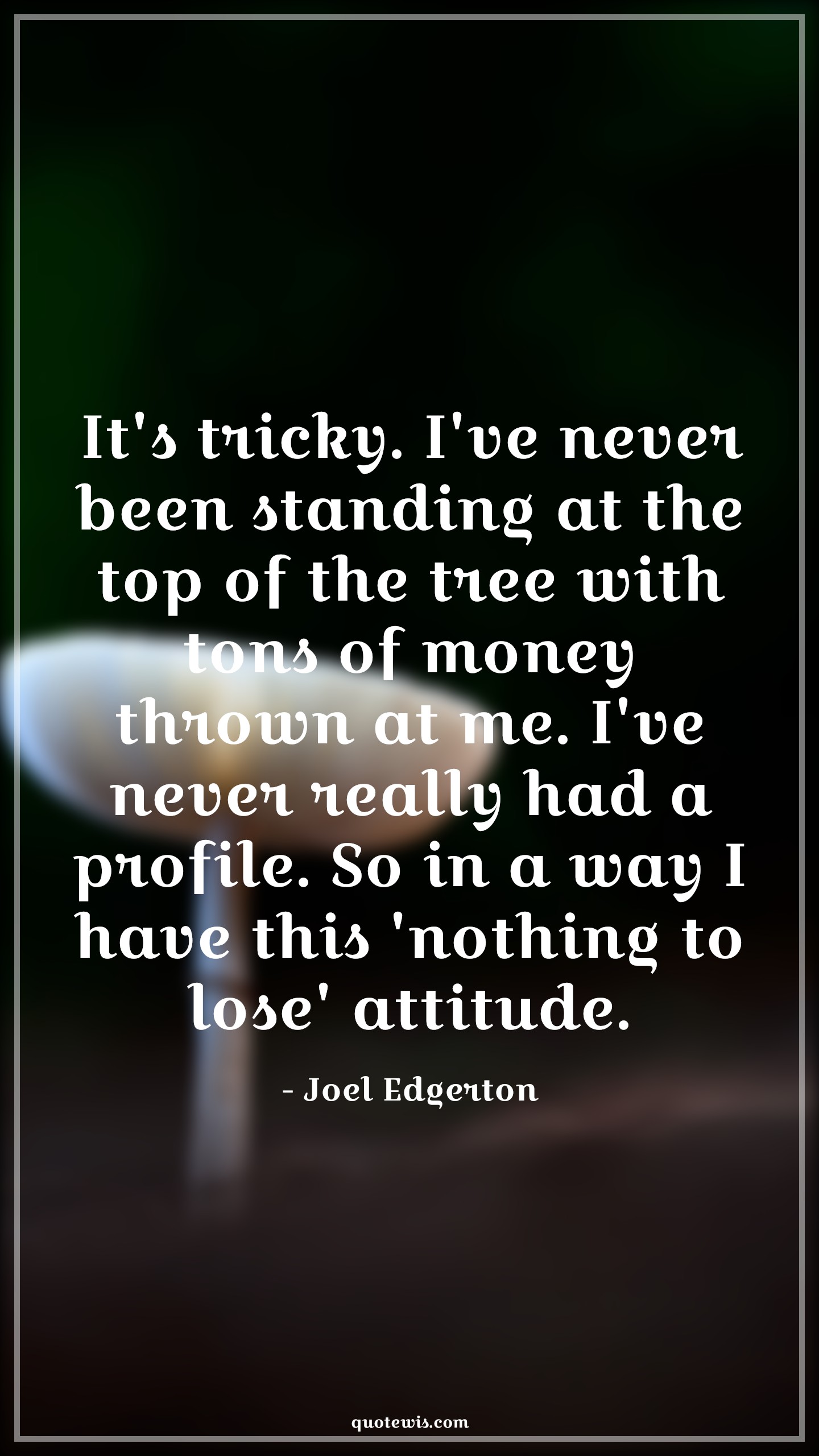 It's tricky. I've never been standing at the top of the tree with tons of money thrown at me. I've never really had a profile. So in a way I have this 'nothing to lose' attitude. - Joel Edgerton Quotes |  Attitude Quotes,