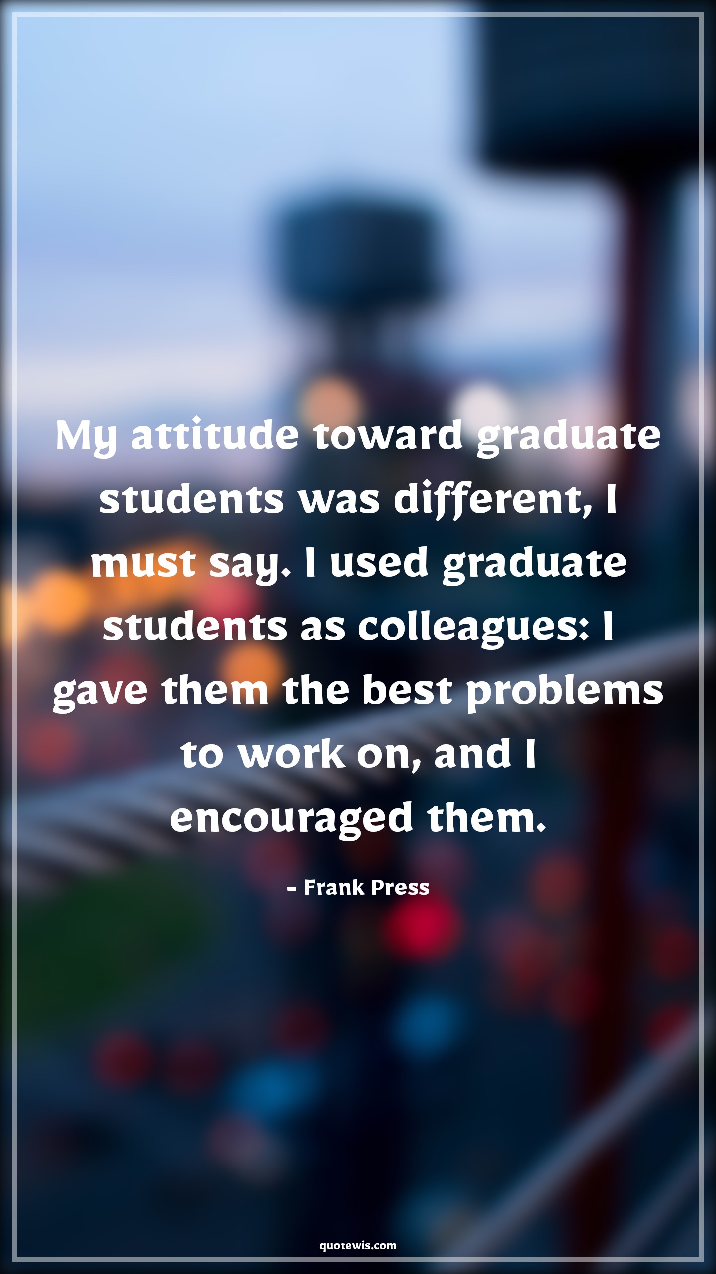 My attitude toward graduate students was different, I must say. I used graduate students as colleagues: I gave them the best problems to work on, and I encouraged them. - Frank Press Quotes |  Attitude Quotes,