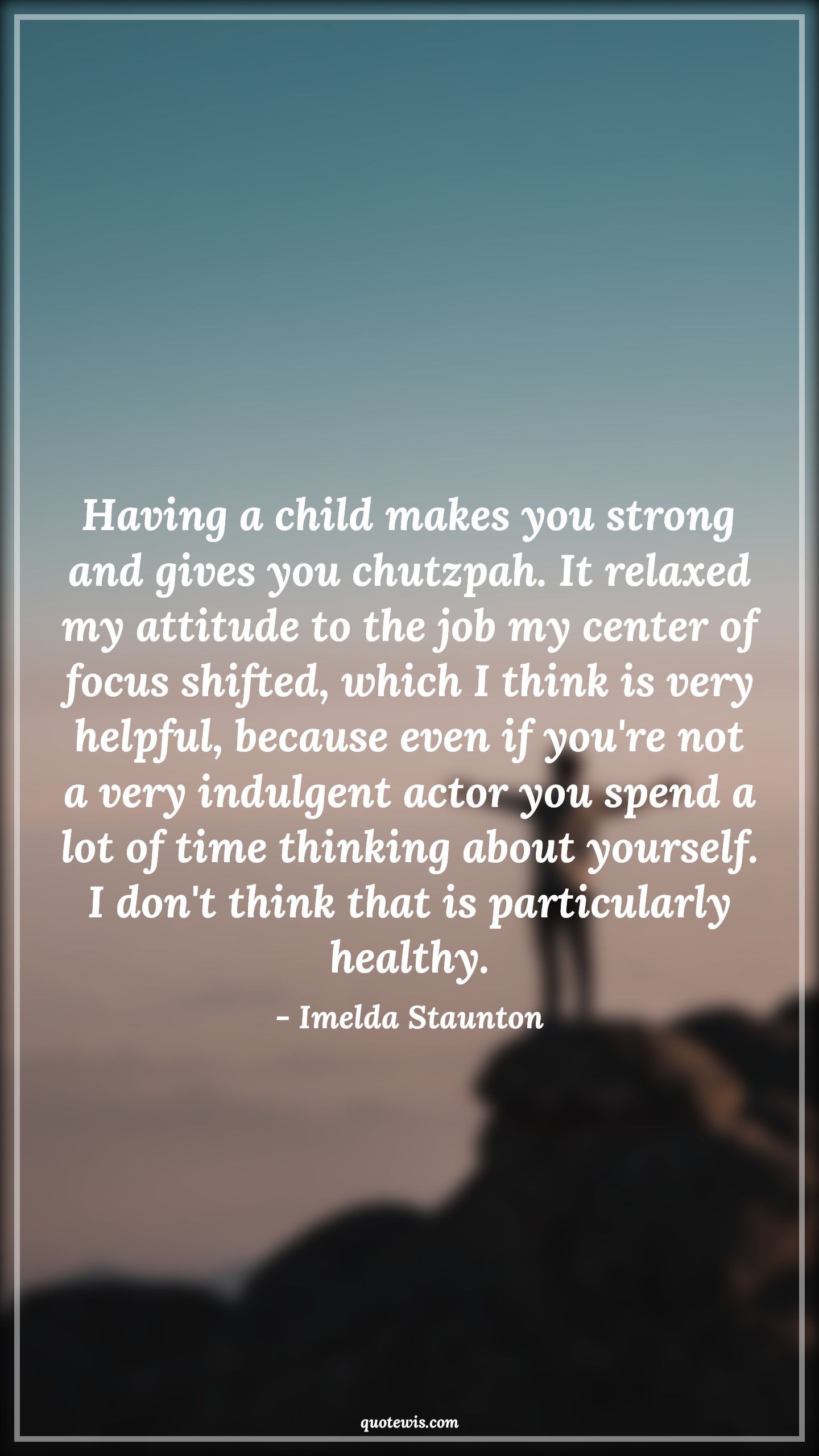 Having a child makes you strong and gives you chutzpah. It relaxed my attitude to the job my center of focus shifted, which I think is very helpful, because even if you're not a very indulgent actor you spend a lot of time thinking about yourself. I don't think that is particularly healthy. - Imelda Staunton Quotes |  Attitude Quotes,