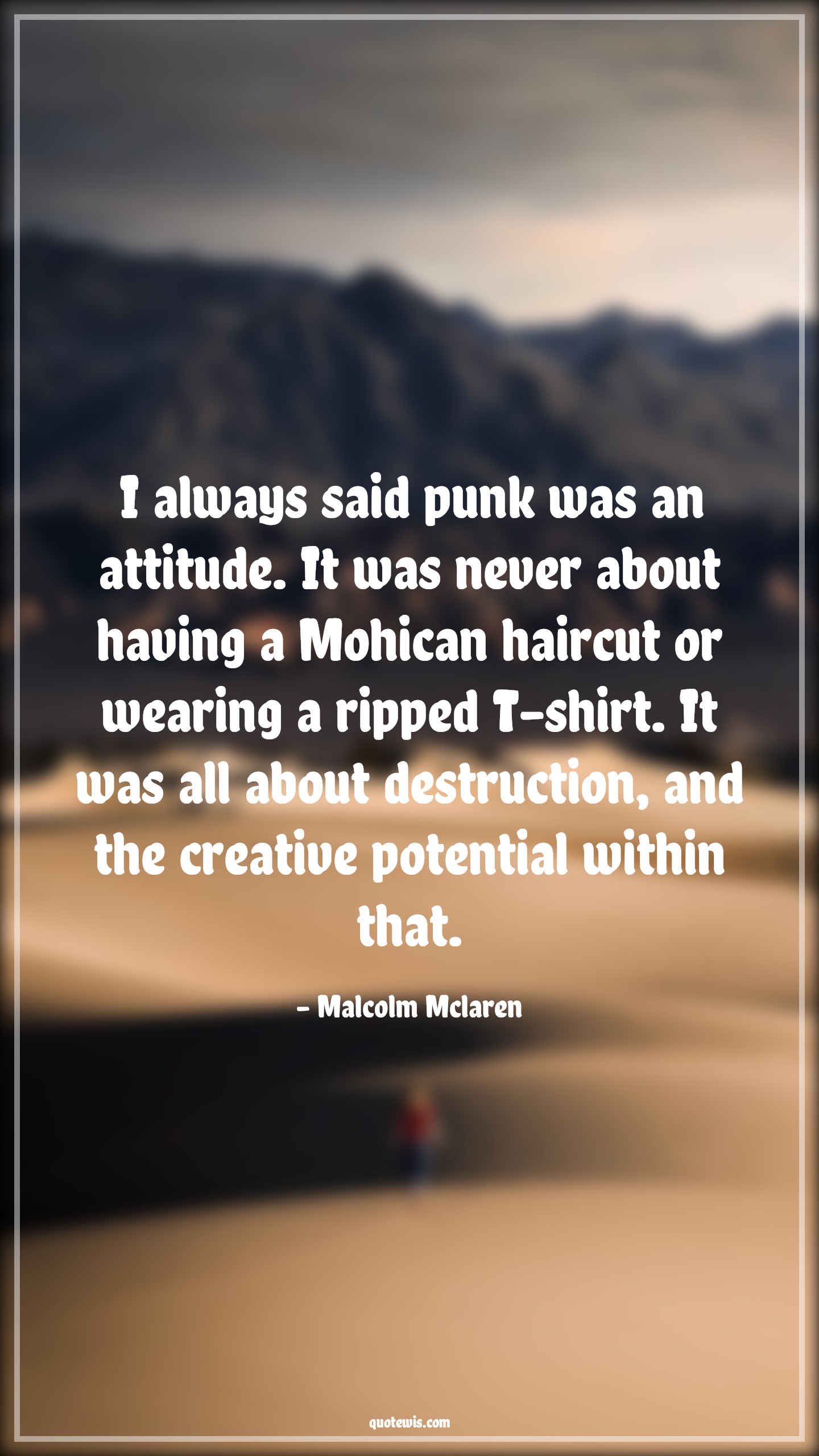 I always said punk was an attitude. It was never about having a Mohican haircut or wearing a ripped T-shirt. It was all about destruction, and the creative potential within that. - Malcolm Mclaren Quotes |  Attitude Quotes,