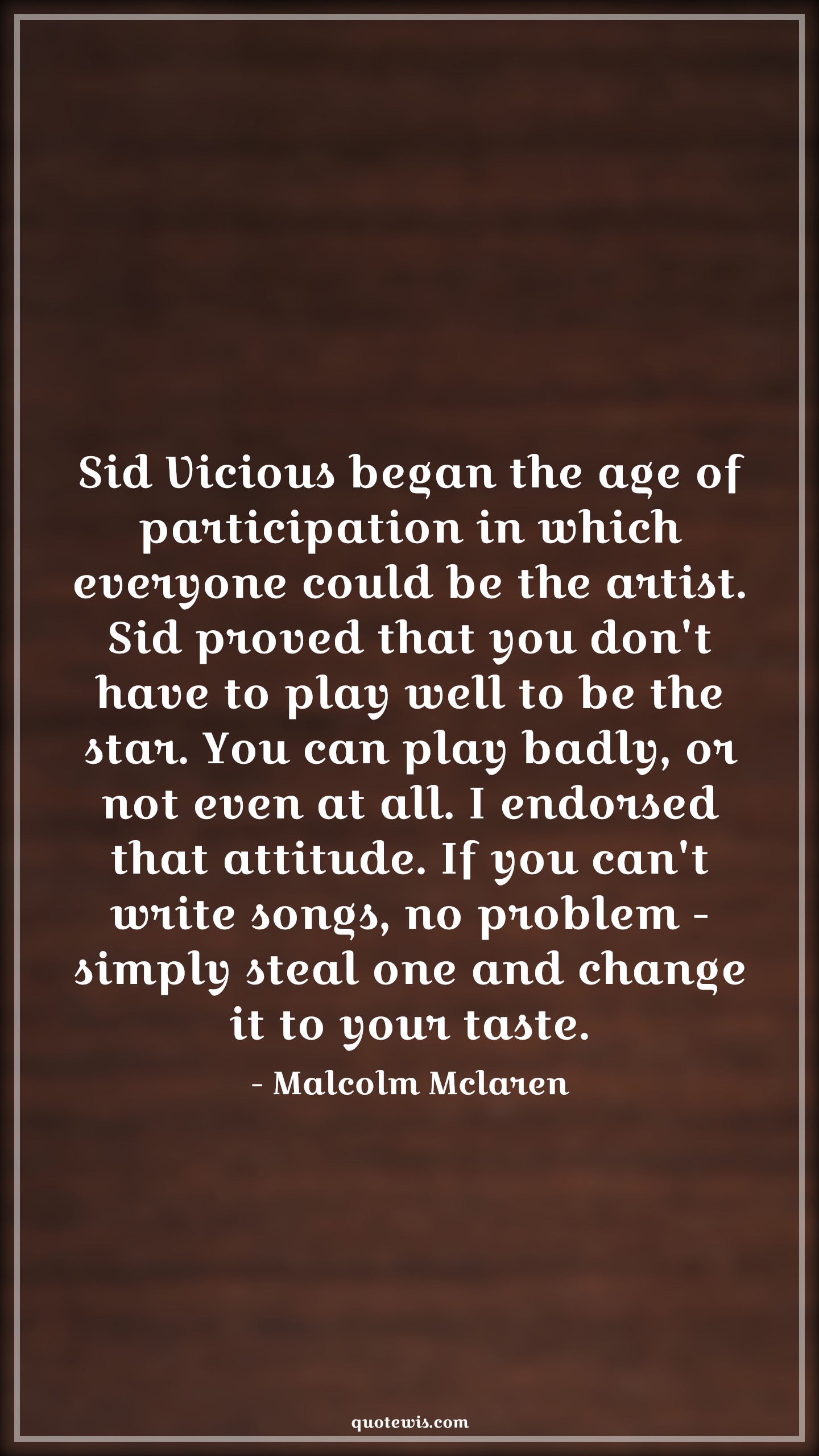 Sid Vicious began the age of participation in which everyone could be the artist. Sid proved that you don't have to play well to be the star. You can play badly, or not even at all. I endorsed that attitude. If you can't write songs, no problem - simply steal one and change it to your taste. - Malcolm Mclaren Quotes |  Attitude Quotes,