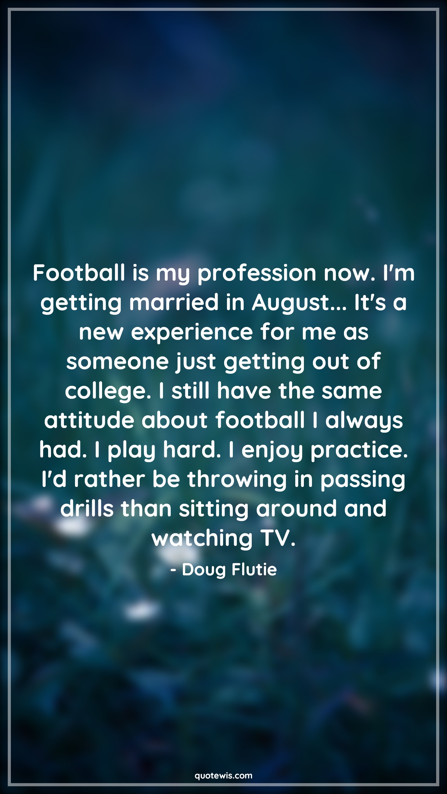 Football is my profession now. I'm getting married in August... It's a new experience for me as someone just getting out of college. I still have the same attitude about football I always had. I play hard. I enjoy practice. I'd rather be throwing in passing drills than sitting around and watching TV. - Doug Flutie Quotes |  Attitude Quotes,