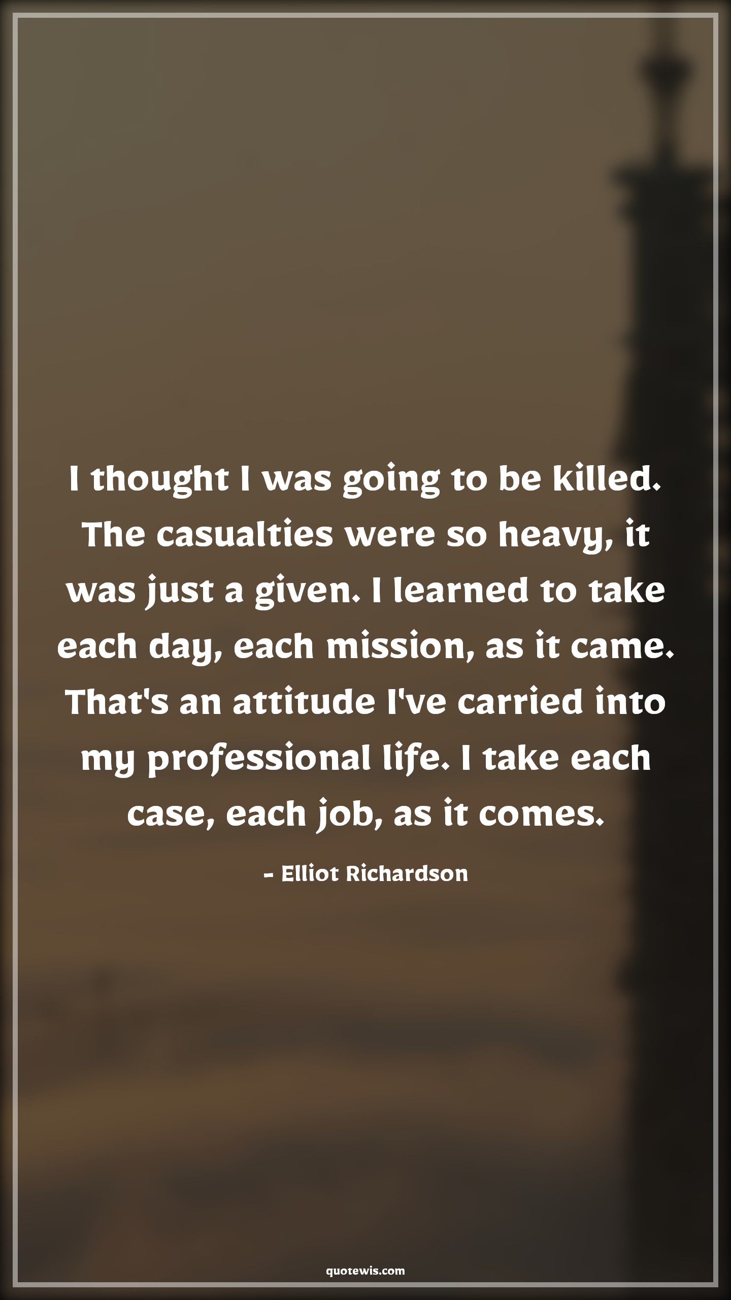 I thought I was going to be killed. The casualties were so heavy, it was just a given. I learned to take each day, each mission, as it came. That's an attitude I've carried into my professional life. I take each case, each job, as it comes. - Elliot Richardson Quotes |  Attitude Quotes,