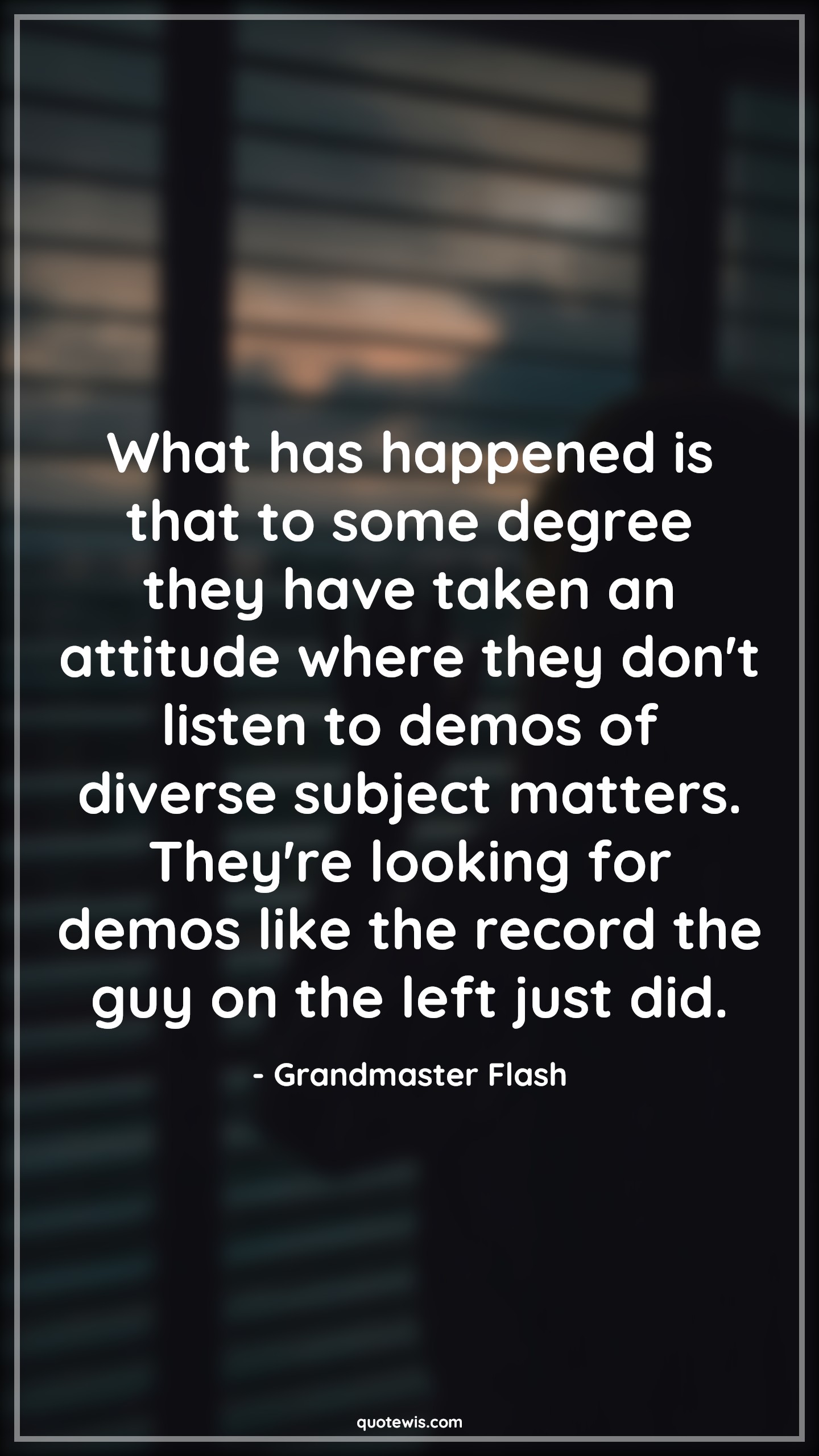 What has happened is that to some degree they have taken an attitude where they don't listen to demos of diverse subject matters. They're looking for demos like the record the guy on the left just did. - Grandmaster Flash Quotes |  Attitude Quotes,