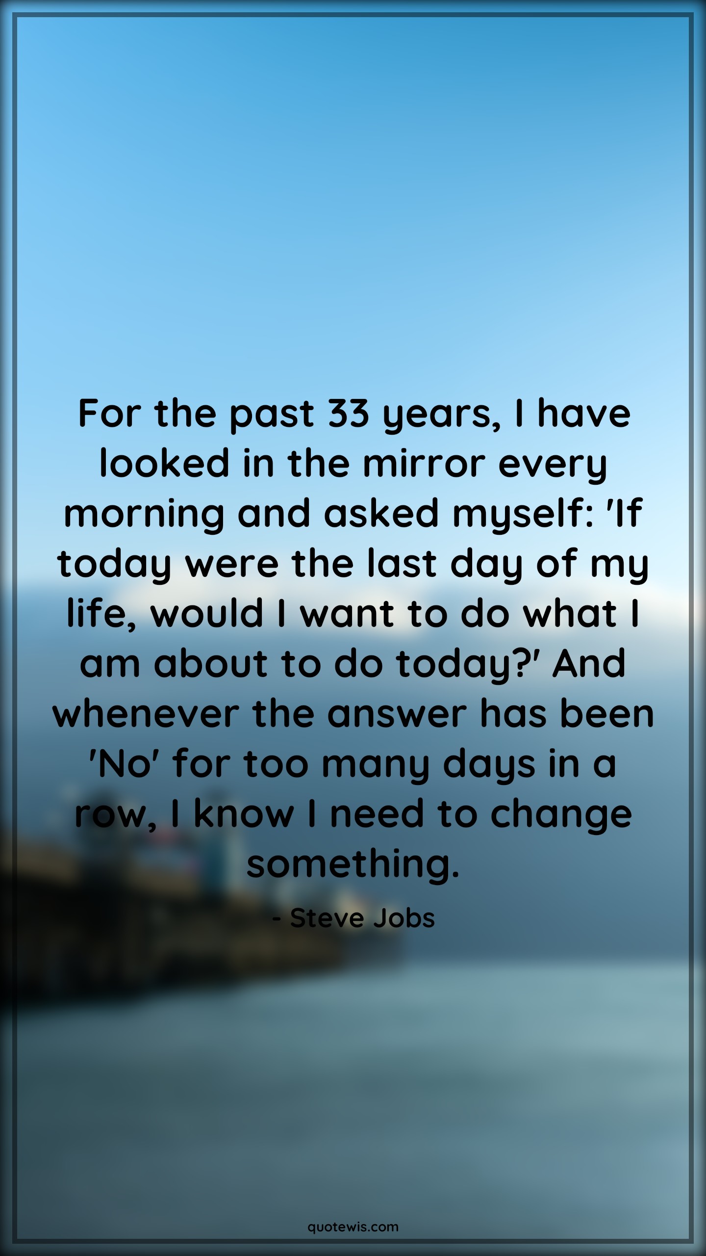 For the past 33 years, I have looked in the mirror every morning and asked myself: 'If today were the last day of my life, would I want to do what I am about to do today?' And whenever the answer has been 'No' for too many days in a row, I know I need to change something. - Steve Jobs Quotes |  Change Quotes,