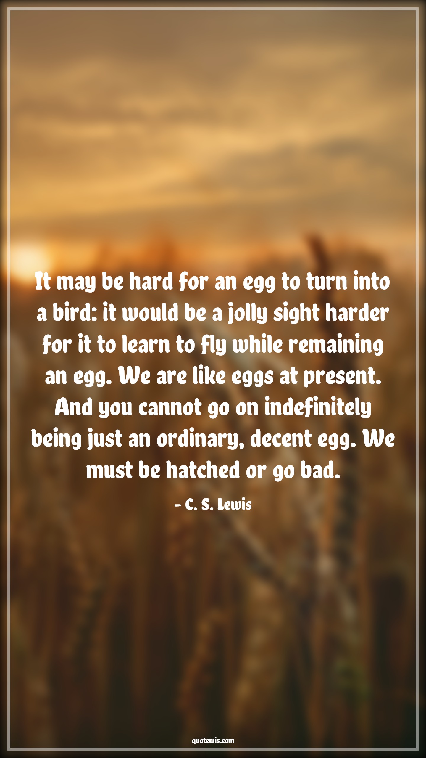 It may be hard for an egg to turn into a bird: it would be a jolly sight harder for it to learn to fly while remaining an egg. We are like eggs at present. And you cannot go on indefinitely being just an ordinary, decent egg. We must be hatched or go bad. - C. S. Lewis Quotes |  Change Quotes,