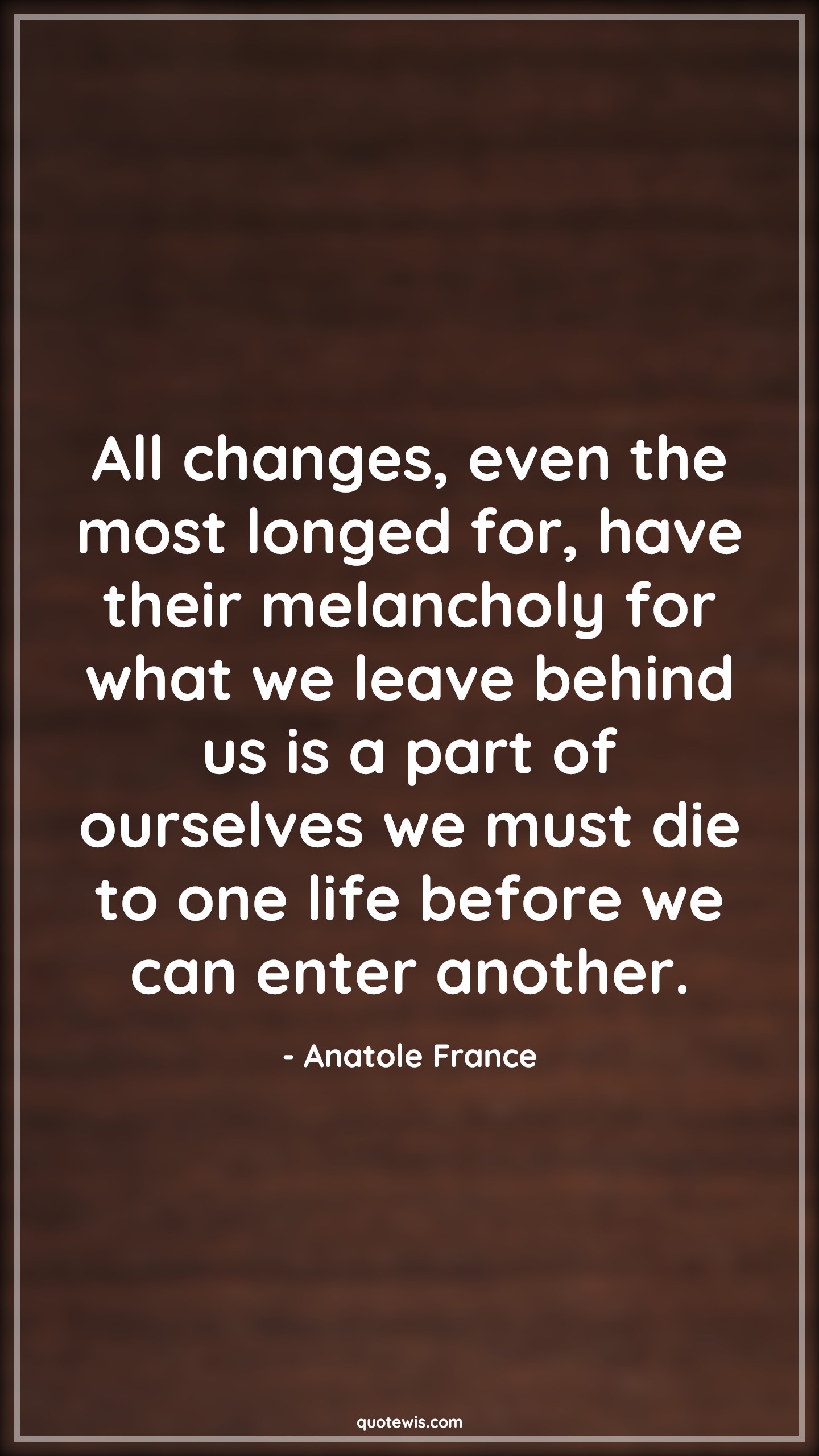 All changes, even the most longed for, have their melancholy for what we leave behind us is a part of ourselves we must die to one life before we can enter another. - Anatole France Quotes |  Change Quotes,