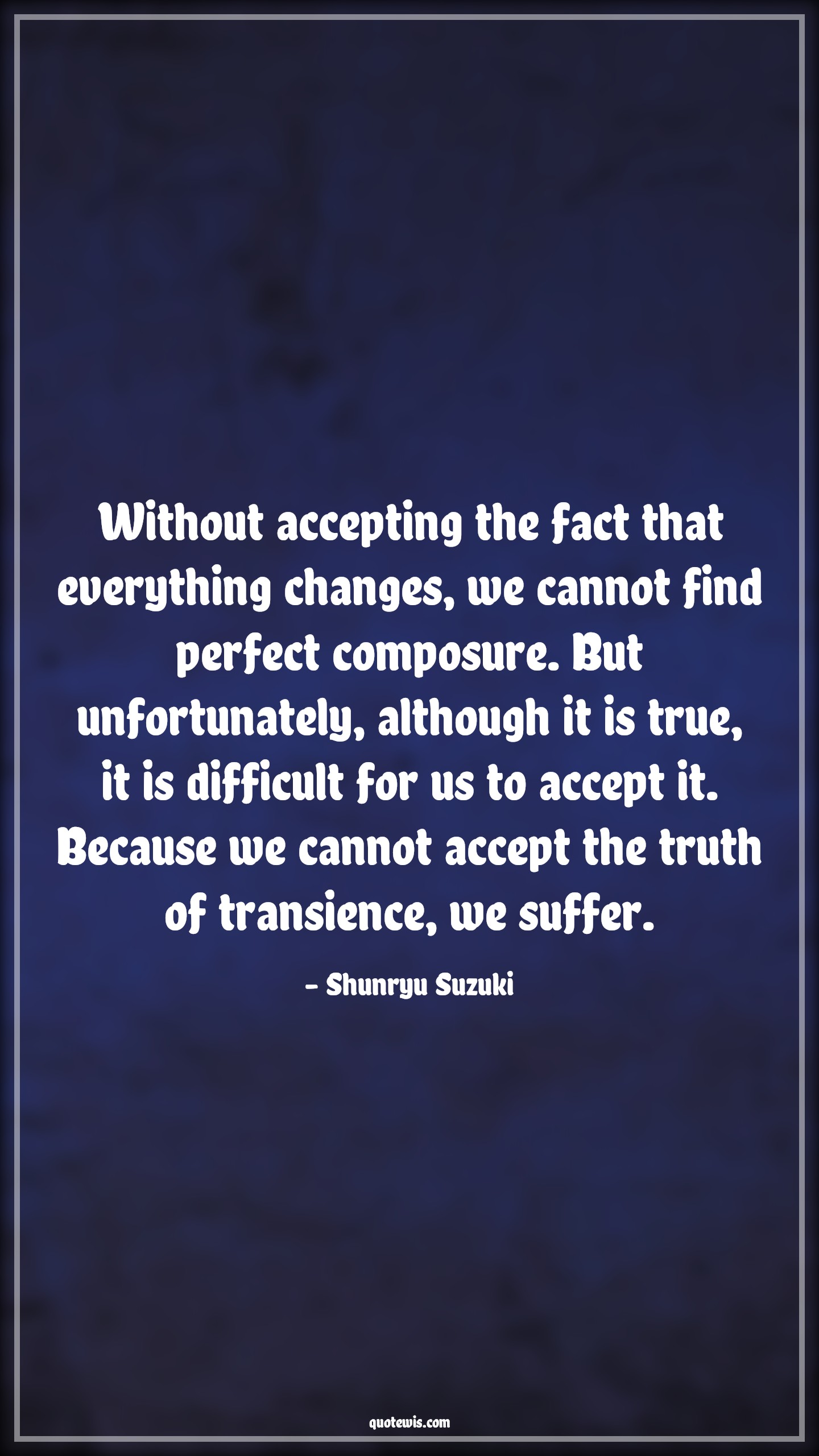 Without accepting the fact that everything changes, we cannot find perfect composure. But unfortunately, although it is true, it is difficult for us to accept it. Because we cannot accept the truth of transience, we suffer. - Shunryu Suzuki Quotes |  Change Quotes,