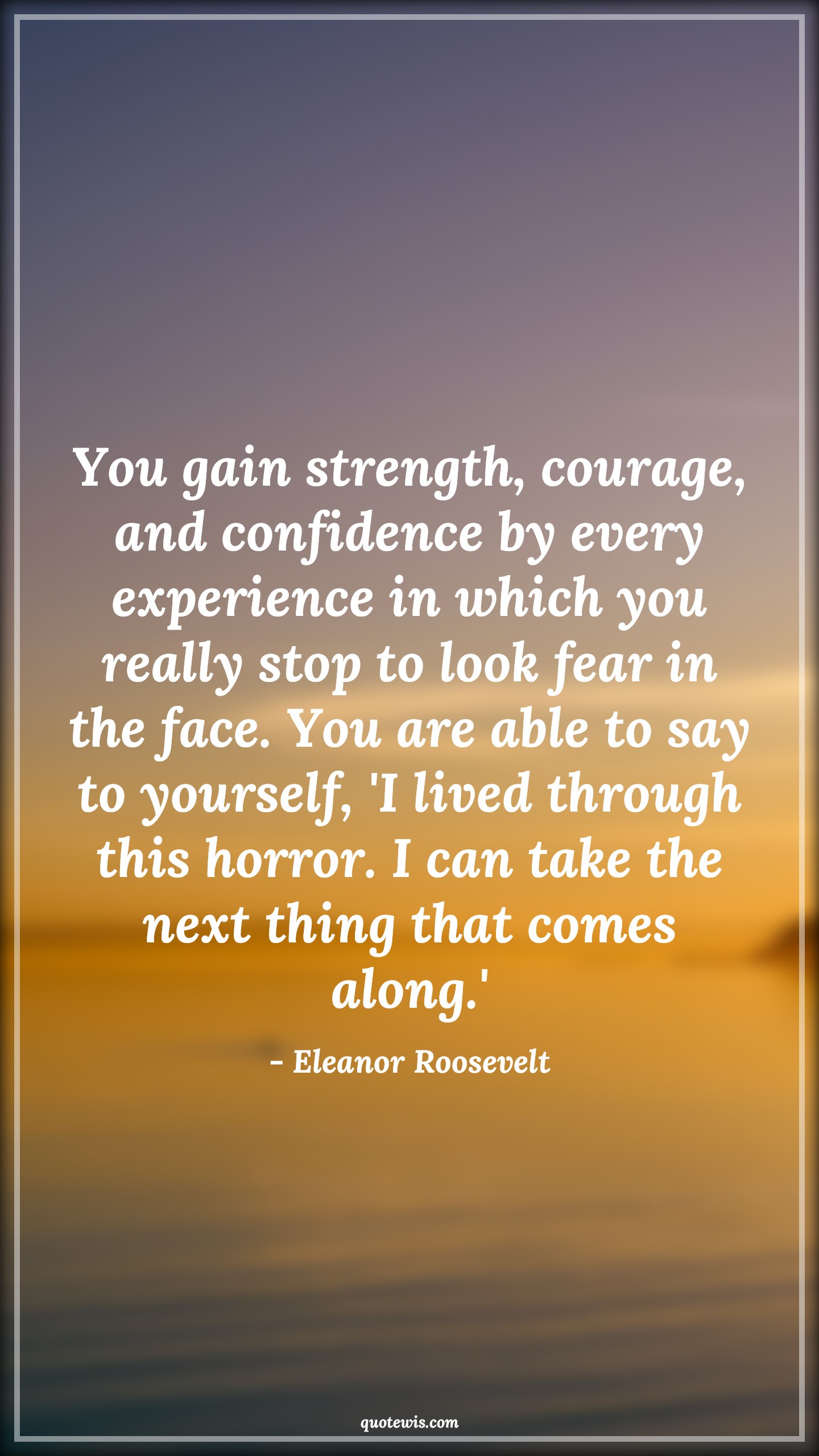 You gain strength, courage, and confidence by every experience in which you really stop to look fear in the face. You are able to say to yourself, 'I lived through this horror. I can take the next thing that comes along.' - Eleanor Roosevelt Quotes |  Courage Quotes,