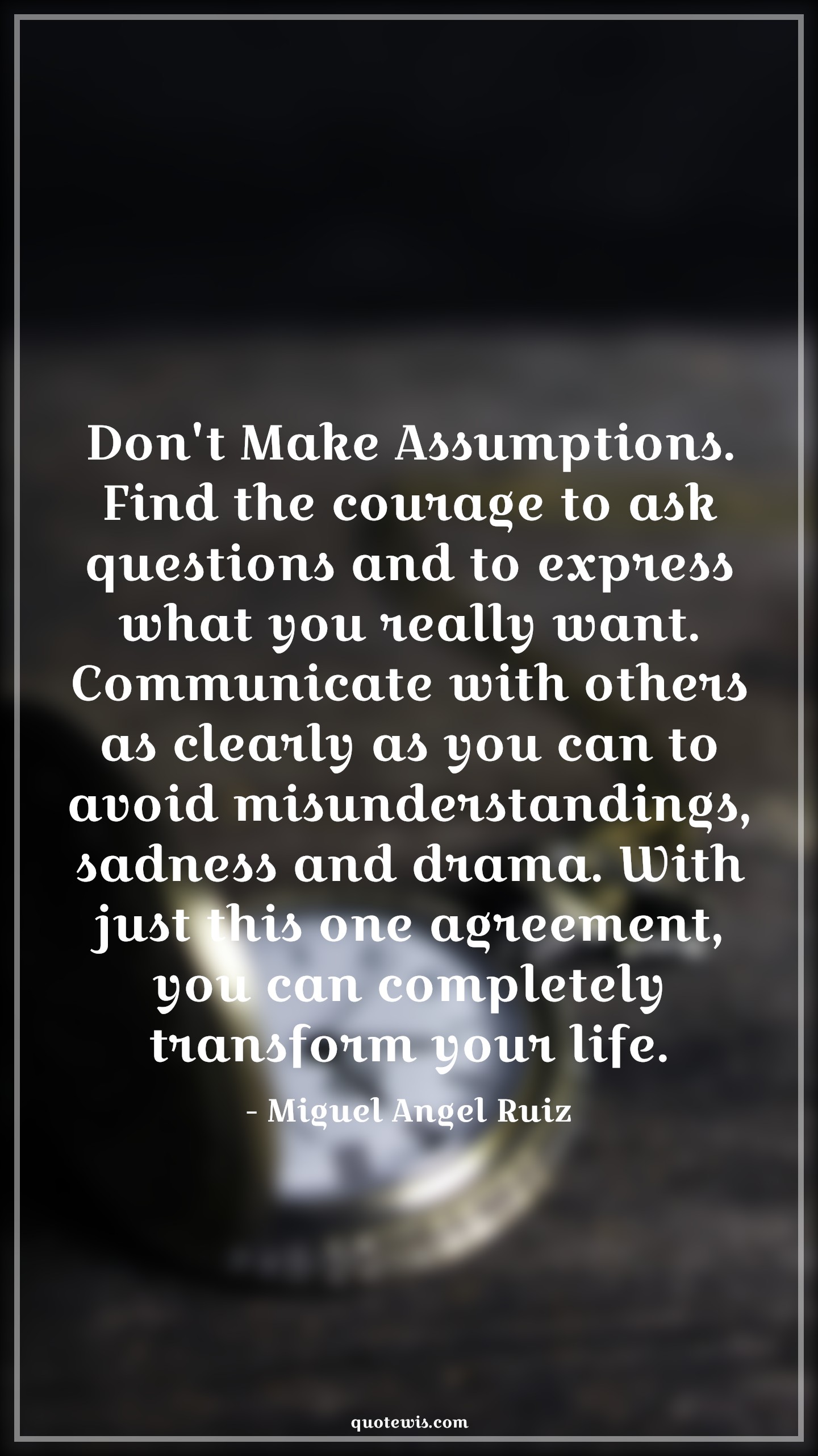 Don't Make Assumptions. Find the courage to ask questions and to express what you really want. Communicate with others as clearly as you can to avoid misunderstandings, sadness and drama. With just this one agreement, you can completely transform your life. - Miguel Angel Ruiz Quotes |  Courage Quotes,