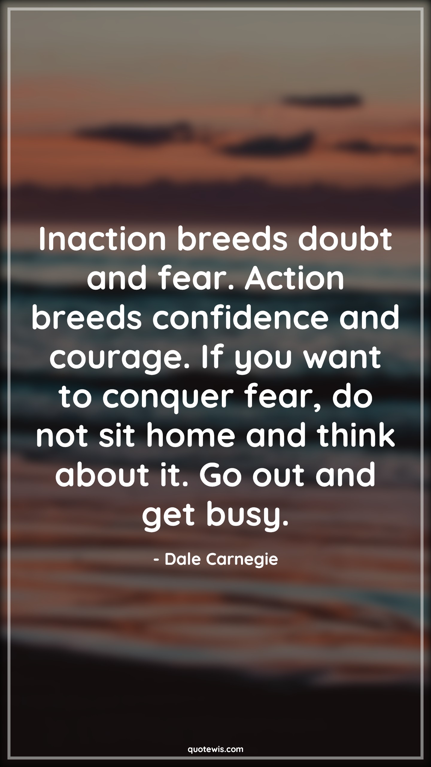 Inaction breeds doubt and fear. Action breeds confidence and courage. If you want to conquer fear, do not sit home and think about it. Go out and get busy. - Dale Carnegie Quotes |  Courage Quotes,