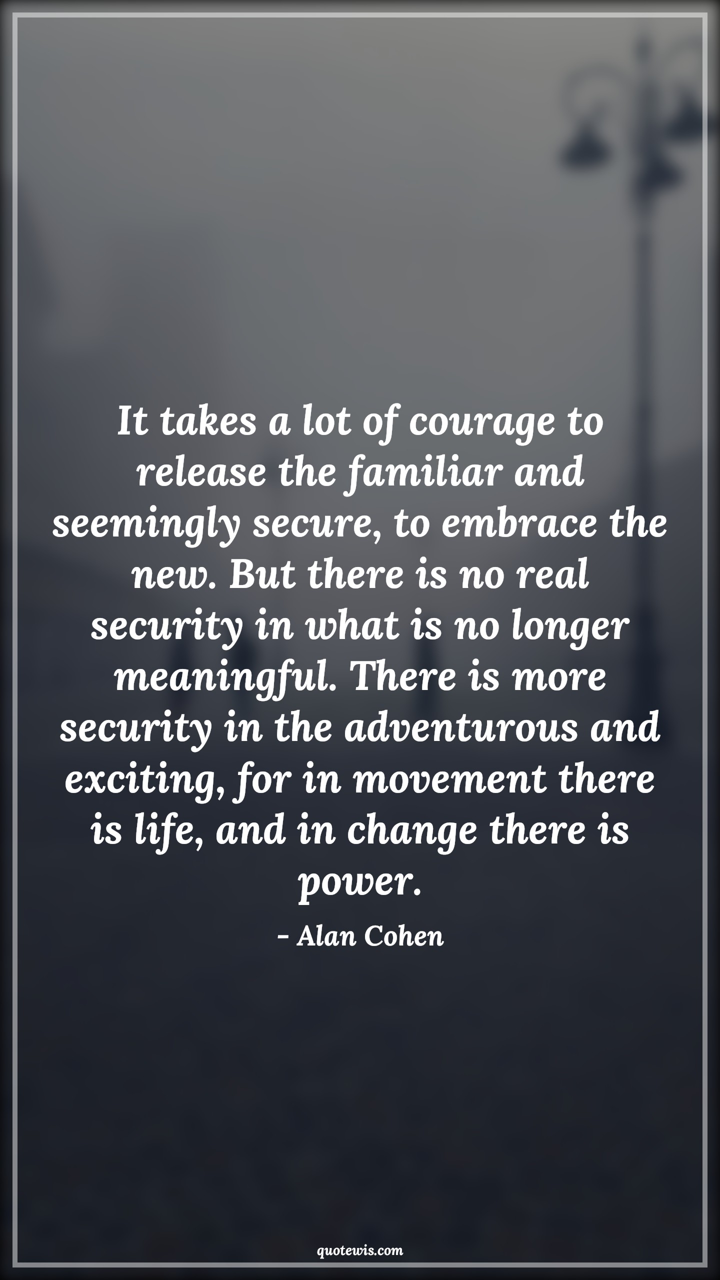 It takes a lot of courage to release the familiar and seemingly secure, to embrace the new. But there is no real security in what is no longer meaningful. There is more security in the adventurous and exciting, for in movement there is life, and in change there is power. - Alan Cohen Quotes |  Courage Quotes,