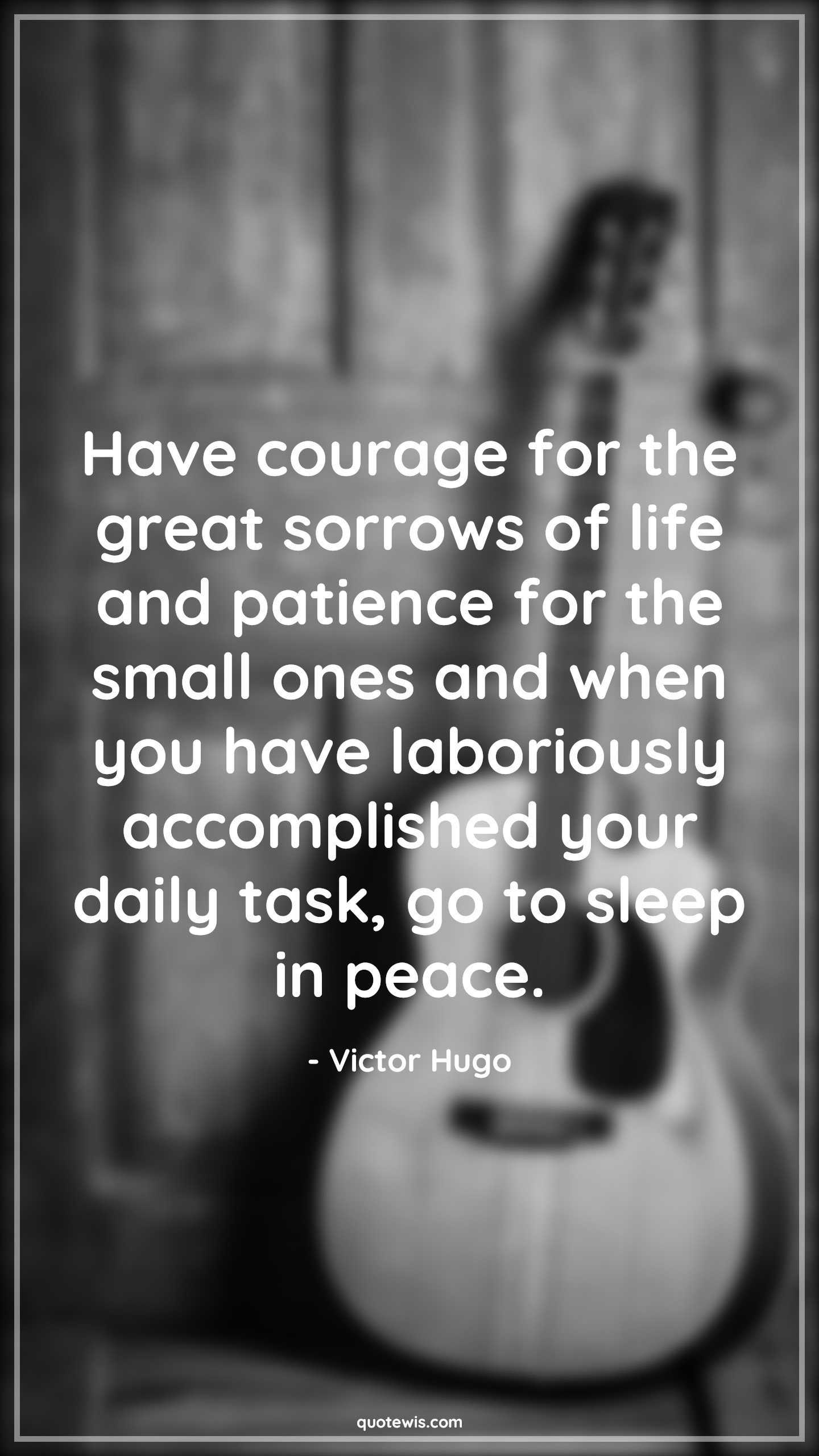Have courage for the great sorrows of life and patience for the small ones and when you have laboriously accomplished your daily task, go to sleep in peace. - Victor Hugo Quotes |  Courage Quotes,