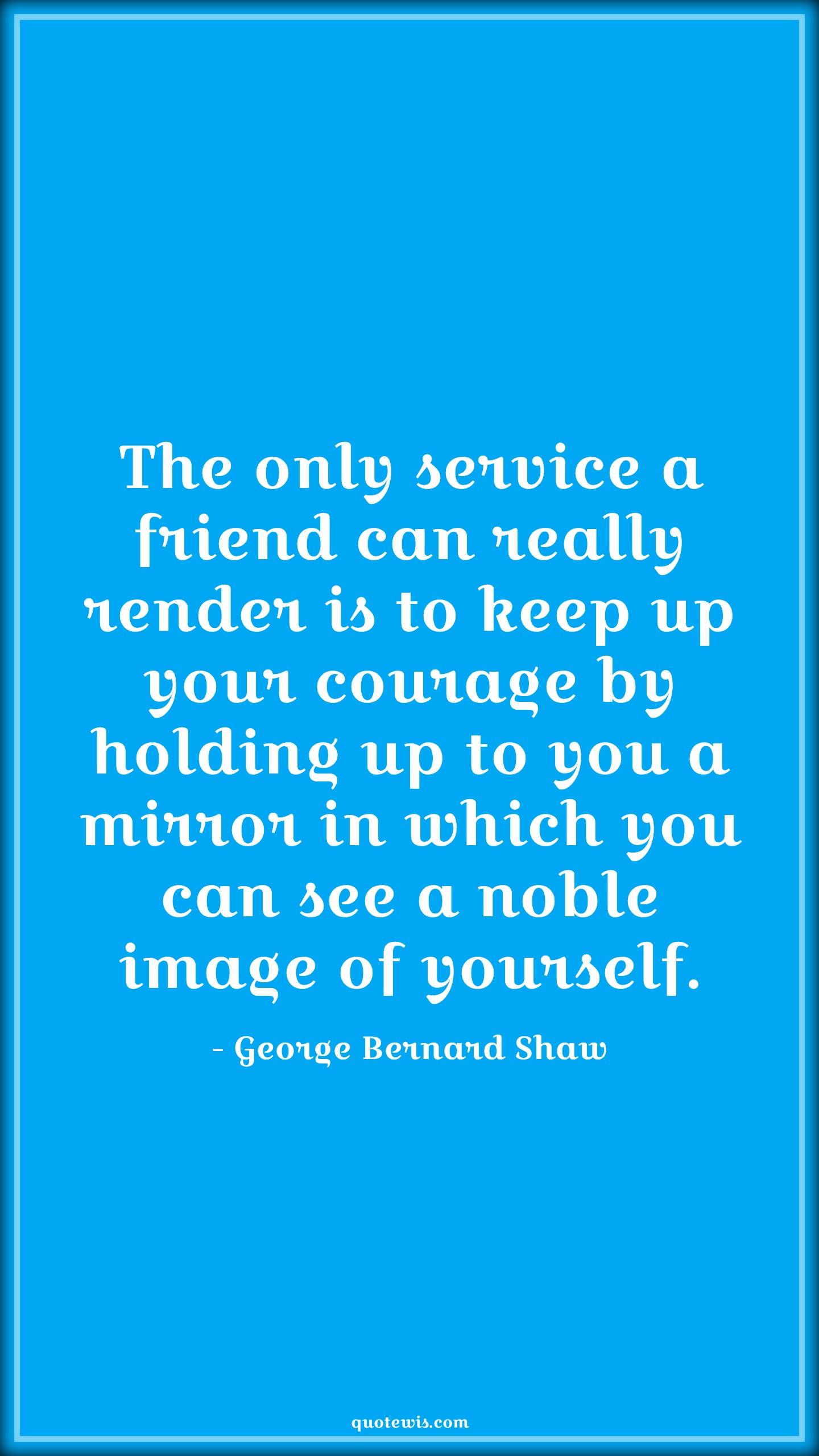 The only service a friend can really render is to keep up your courage by holding up to you a mirror in which you can see a noble image of yourself. - George Bernard Shaw Quotes |  Courage Quotes,