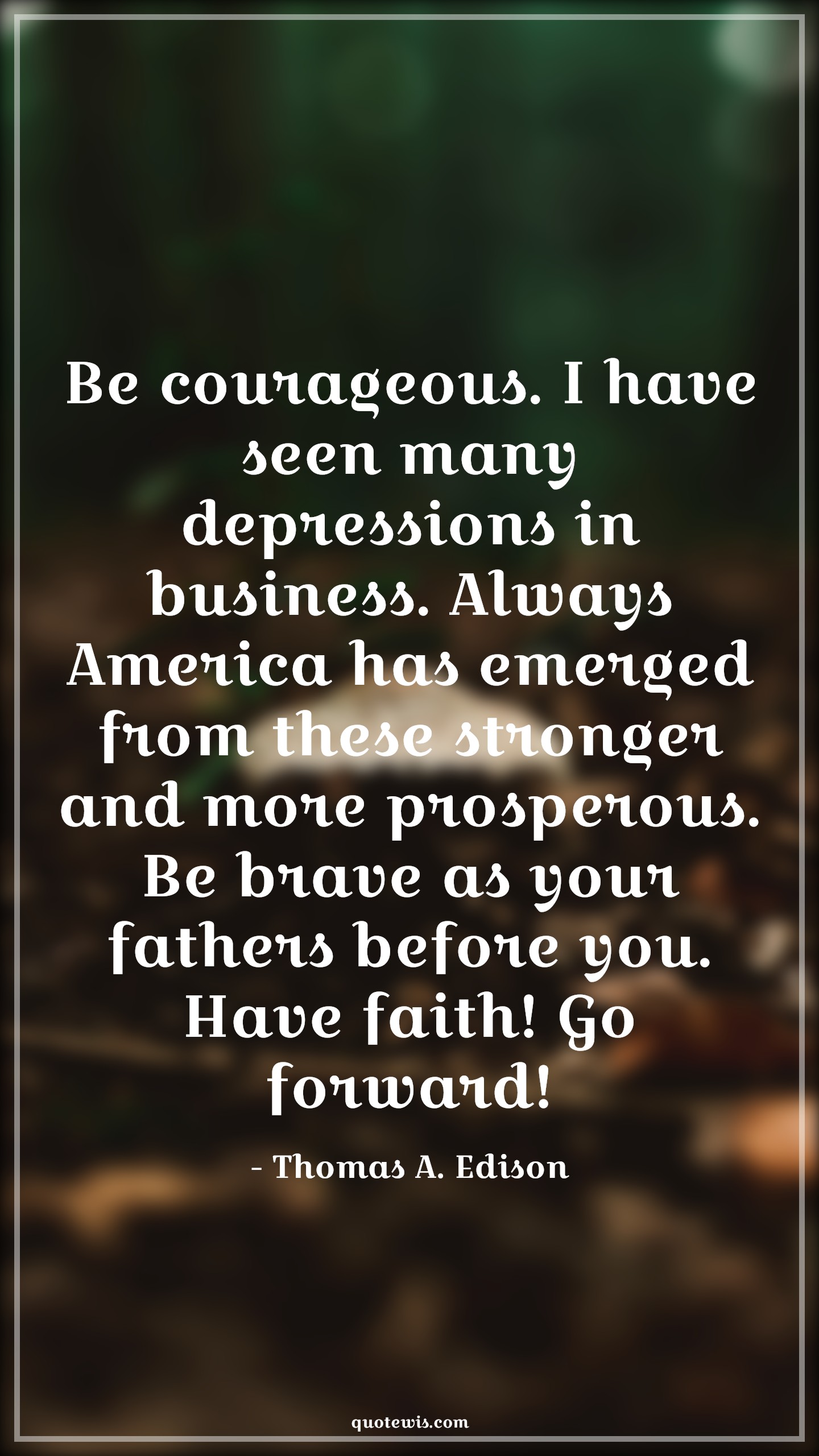 Be courageous. I have seen many depressions in business. Always America has emerged from these stronger and more prosperous. Be brave as your fathers before you. Have faith! Go forward! - Thomas A. Edison Quotes |  Courage Quotes,