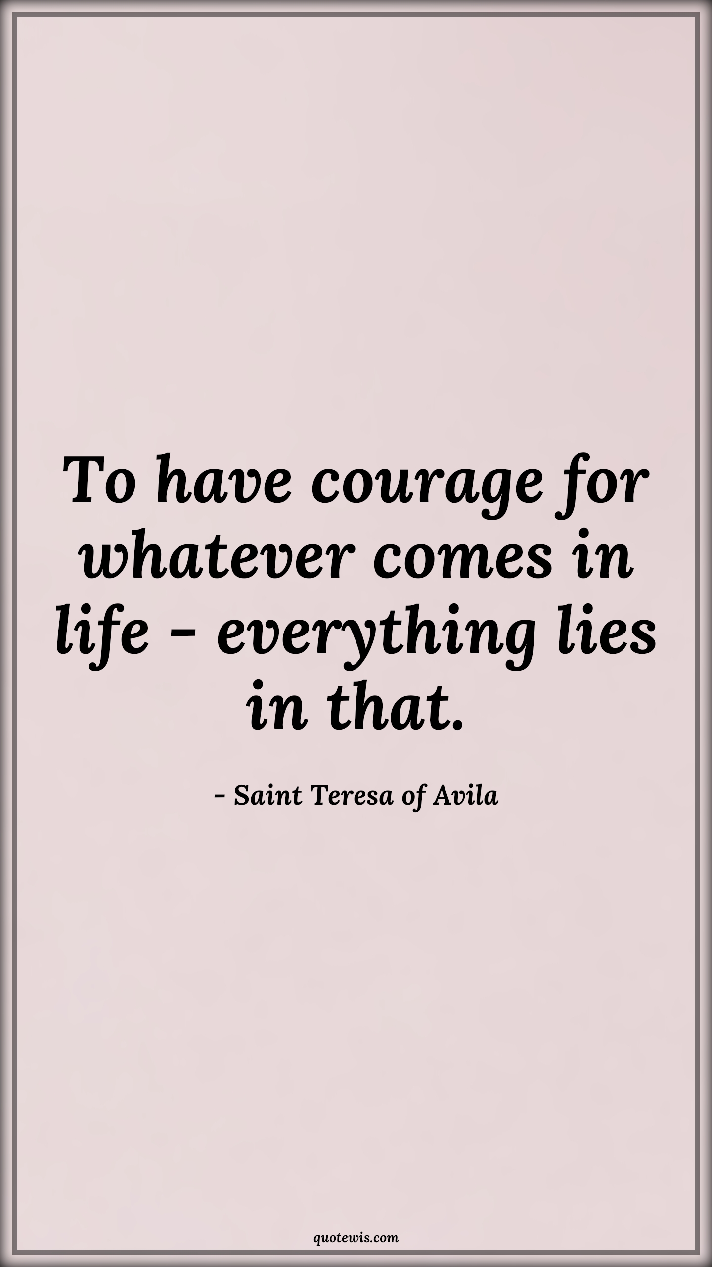 To have courage for whatever comes in life - everything lies in that. - Saint Teresa of Avila Quotes |  Courage Quotes,